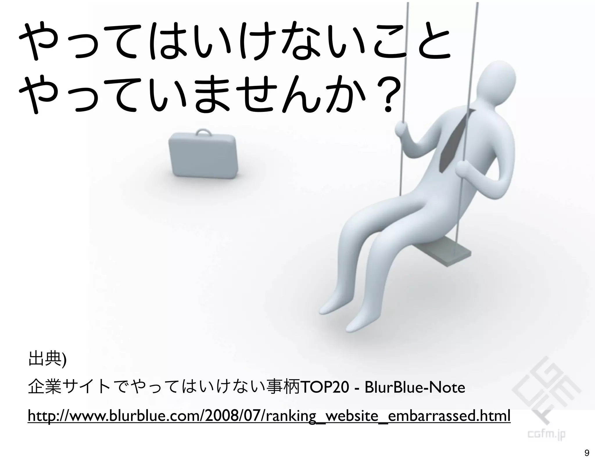 やってはいけないこと
やっていませんか？




出典)
企業サイトでやってはいけない事柄TOP20 - BlurBlue-Note
http://www.blurblue.com/2008/07/ranking_website_embarrassed.html

                                                                   9
 
