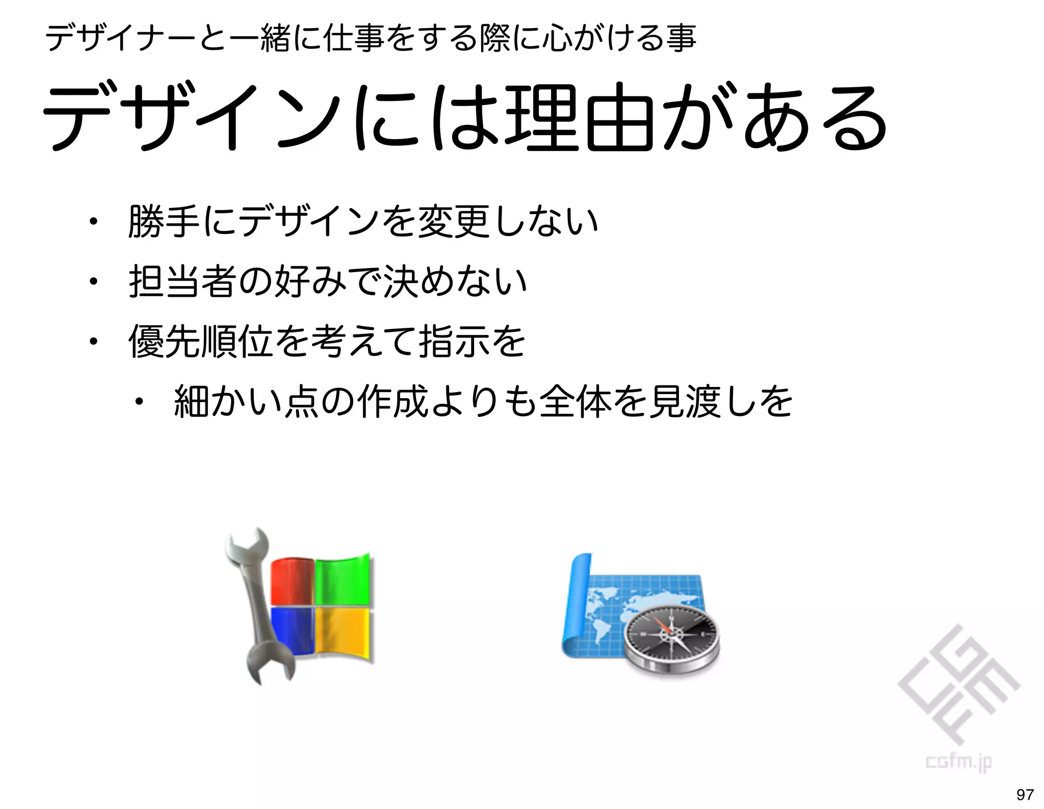 デザイナーと一緒に仕事をする際に心がける事


デザインには理由がある
 • 勝手にデザインを変更しない
 • 担当者の好みで決めない
 • 優先順位を考えて指示を
   • 細かい点の作成よりも全体を見渡しを




                         97
 