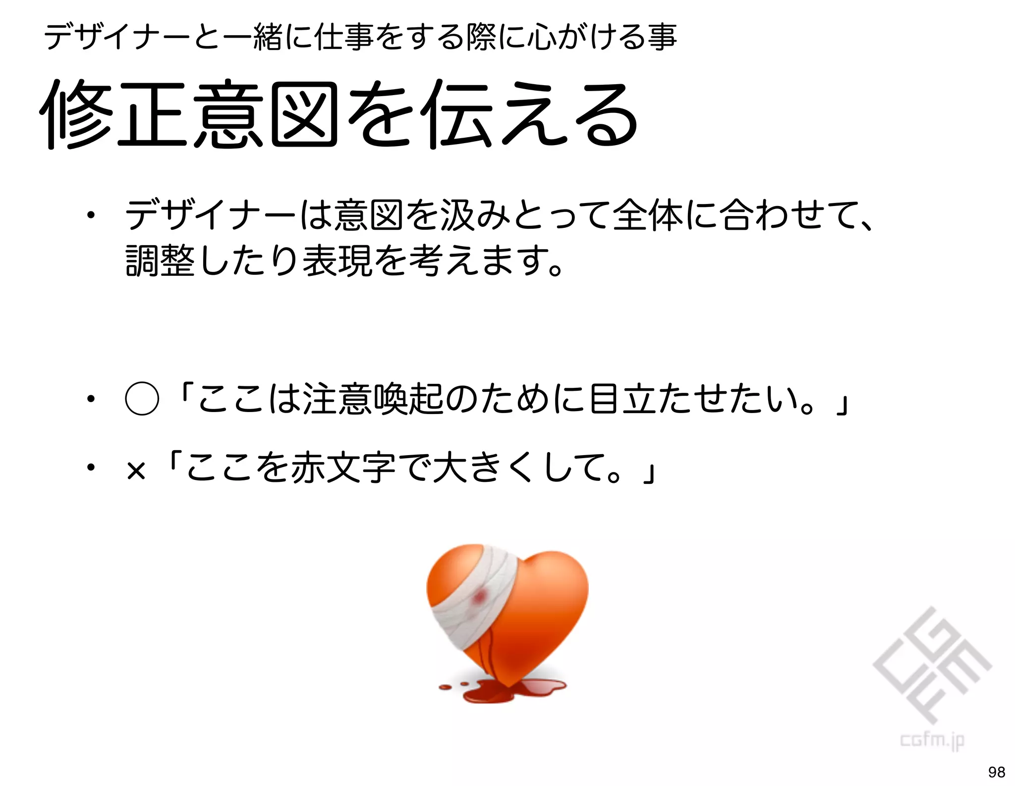 デザイナーと一緒に仕事をする際に心がける事


修正意図を伝える
 • デザイナーは意図を汲みとって全体に合わせて、
     調整したり表現を考えます。


 • ⃝「ここは注意喚起のために目立たせたい。」
 •   「ここを赤文字で大きくして。」




                            98
 