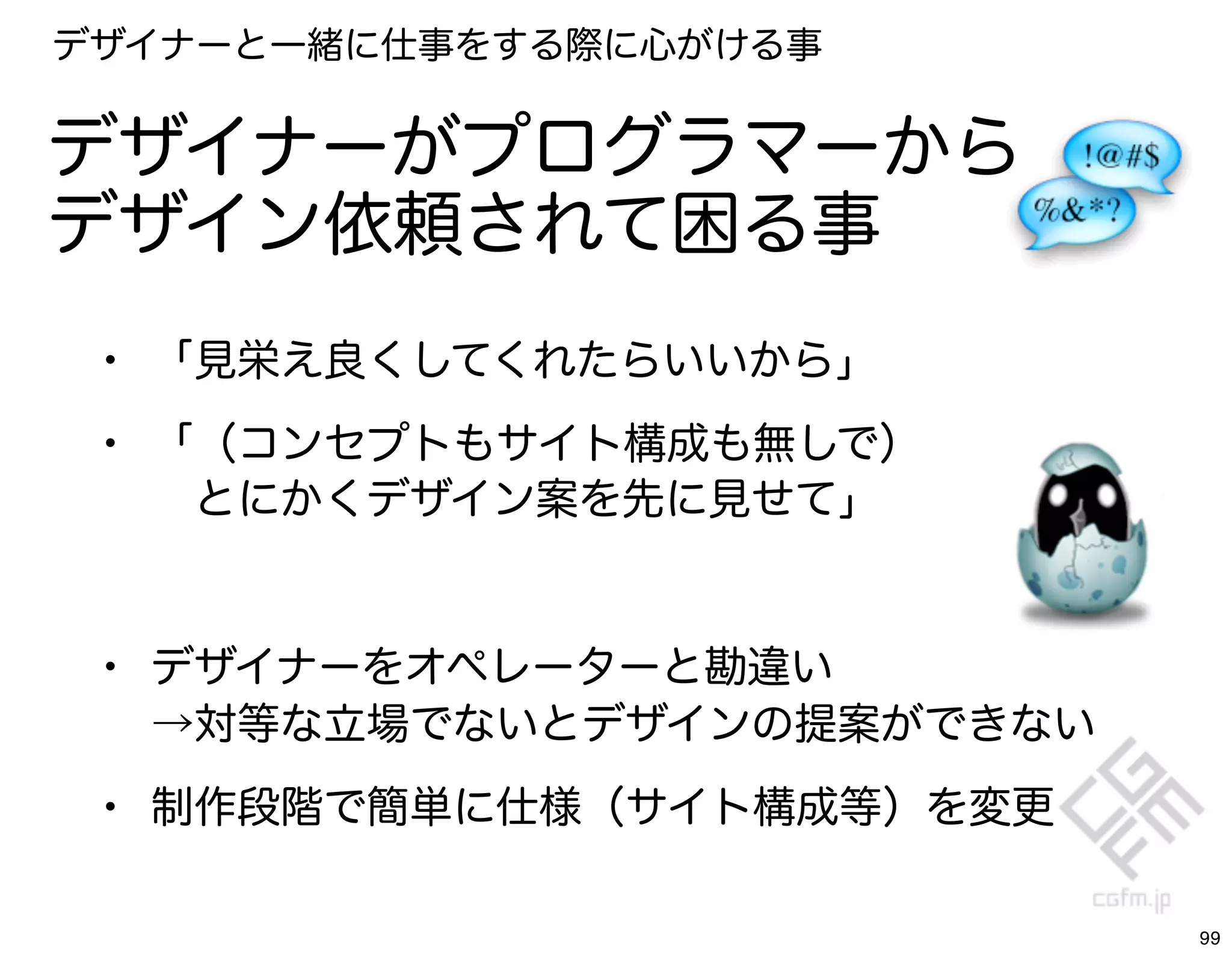 デザイナーと一緒に仕事をする際に心がける事


デザイナーがプログラマーから
デザイン依頼されて困る事
 • 「見栄え良くしてくれたらいいから」
 • 「（コンセプトもサイト構成も無しで）
   とにかくデザイン案を先に見せて」


 • デザイナーをオペレーターと勘違い
  →対等な立場でないとデザインの提案ができない

 • 制作段階で簡単に仕様（サイト構成等）を変更

                           99
 