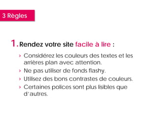 3 Règles



  1. Rendez votre site facile à lire :
     › Considérez les couleurs des textes et les
       arrières plan avec attention.
     › Ne pas utiliser de fonds flashy.
     › Utilisez des bons contrastes de couleurs.
     › Certaines polices sont plus lisibles que
       d’autres.
 