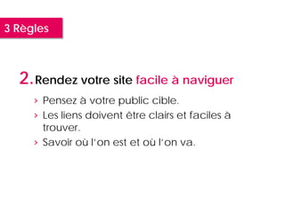 3 Règles



  2. Rendez votre site facile à naviguer
     › Pensez à votre public cible.
     › Les liens doivent être clairs et faciles à
       trouver.
     › Savoir où l’on est et où l’on va.
 