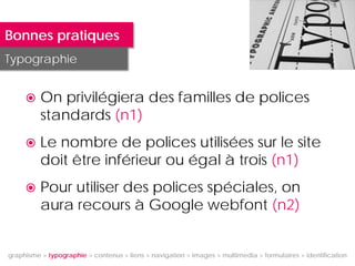 Bonnes pratiques
Typographie


         On privilégiera des familles de polices
          standards (n1)
         Le nombre de polices utilisées sur le site
          doit être inférieur ou égal à trois (n1)
         Pour utiliser des polices spéciales, on
          aura recours à Google webfont (n2)


graphisme > typographie > contenus > liens > navigation > images > multimedia > formulaires > identification
 