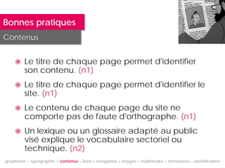 Bonnes pratiques
Contenus


        Le titre de chaque page permet d'identifier
         son contenu. (n1)
        Le titre de chaque page permet d'identifier le
         site. (n1)
        Le contenu de chaque page du site ne
         comporte pas de faute d'orthographe. (n1)
        Un lexique ou un glossaire adapté au public
         visé explique le vocabulaire sectoriel ou
         technique. (n2)
graphisme > typographie > contenus > liens > navigation > images > multimedia > formulaires > identification
 