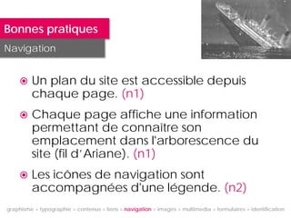 Bonnes pratiques
Navigation


        Un plan du site est accessible depuis
         chaque page. (n1)
        Chaque page affiche une information
         permettant de connaître son
         emplacement dans l'arborescence du
         site (fil d’Ariane). (n1)
        Les icônes de navigation sont
         accompagnées d'une légende. (n2)
graphisme > typographie > contenus > liens > navigation > images > multimedia > formulaires > identification
 
