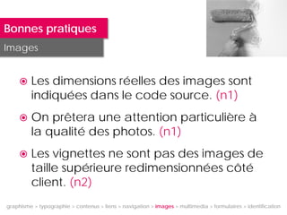 Bonnes pratiques
Images


        Les dimensions réelles des images sont
         indiquées dans le code source. (n1)
        On prêtera une attention particulière à
         la qualité des photos. (n1)
        Les vignettes ne sont pas des images de
         taille supérieure redimensionnées côté
         client. (n2)
graphisme > typographie > contenus > liens > navigation > images > multimedia > formulaires > identification
 