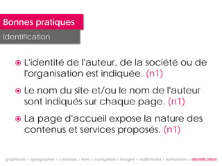 Bonnes pratiques
Identification


        L'identité de l'auteur, de la société ou de
         l'organisation est indiquée. (n1)
        Le nom du site et/ou le nom de l'auteur
         sont indiqués sur chaque page. (n1)
        La page d'accueil expose la nature des
         contenus et services proposés. (n1)


graphisme > typographie > contenus > liens > navigation > images > multimedia > formulaires > identification
 