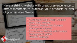 Have a striking website with great user-experience to
attract customers to purchase your products or avail
of your services. We do:
• Customized Web Design Creation
• Basic Static Website
• Dynamic Website with Content
Management System
• E-commerce Website with Content
Management System
• Website Redesign
 