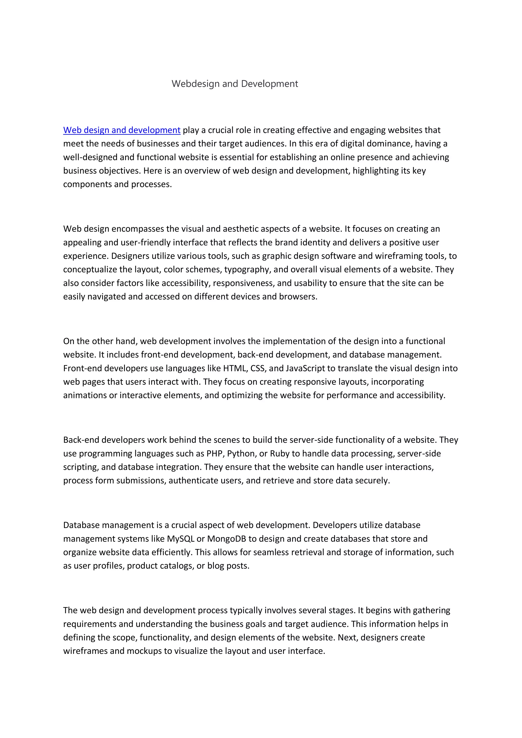 Webdesign and Development
Web design and development play a crucial role in creating effective and engaging websites that
meet the needs of businesses and their target audiences. In this era of digital dominance, having a
well-designed and functional website is essential for establishing an online presence and achieving
business objectives. Here is an overview of web design and development, highlighting its key
components and processes.
Web design encompasses the visual and aesthetic aspects of a website. It focuses on creating an
appealing and user-friendly interface that reflects the brand identity and delivers a positive user
experience. Designers utilize various tools, such as graphic design software and wireframing tools, to
conceptualize the layout, color schemes, typography, and overall visual elements of a website. They
also consider factors like accessibility, responsiveness, and usability to ensure that the site can be
easily navigated and accessed on different devices and browsers.
On the other hand, web development involves the implementation of the design into a functional
website. It includes front-end development, back-end development, and database management.
Front-end developers use languages like HTML, CSS, and JavaScript to translate the visual design into
web pages that users interact with. They focus on creating responsive layouts, incorporating
animations or interactive elements, and optimizing the website for performance and accessibility.
Back-end developers work behind the scenes to build the server-side functionality of a website. They
use programming languages such as PHP, Python, or Ruby to handle data processing, server-side
scripting, and database integration. They ensure that the website can handle user interactions,
process form submissions, authenticate users, and retrieve and store data securely.
Database management is a crucial aspect of web development. Developers utilize database
management systems like MySQL or MongoDB to design and create databases that store and
organize website data efficiently. This allows for seamless retrieval and storage of information, such
as user profiles, product catalogs, or blog posts.
The web design and development process typically involves several stages. It begins with gathering
requirements and understanding the business goals and target audience. This information helps in
defining the scope, functionality, and design elements of the website. Next, designers create
wireframes and mockups to visualize the layout and user interface.
 