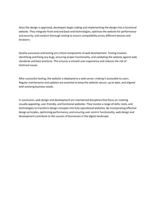 Once the design is approved, developers begin coding and implementing the design into a functional
website. They integrate front-end and back-end technologies, optimize the website for performance
and security, and conduct thorough testing to ensure compatibility across different devices and
browsers.
Quality assurance and testing are critical components of web development. Testing involves
identifying and fixing any bugs, ensuring proper functionality, and validating the website against web
standards and best practices. This ensures a smooth user experience and reduces the risk of
technical issues.
After successful testing, the website is deployed to a web server, making it accessible to users.
Regular maintenance and updates are essential to keep the website secure, up to date, and aligned
with evolving business needs.
In conclusion, web design and development are intertwined disciplines that focus on creating
visually appealing, user-friendly, and functional websites. They involve a range of skills, tools, and
technologies to transform design concepts into fully operational websites. By incorporating effective
design principles, optimizing performance, and ensuring user-centric functionality, web design and
development contribute to the success of businesses in the digital landscape.
 