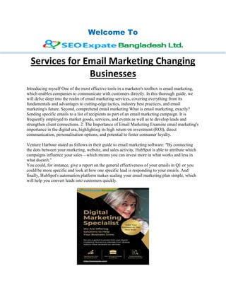 Welcome To
Services for Email Marketing Changing
Businesses
Introducing myself One of the most effective tools in a marketer's toolbox is email marketing,
which enables companies to communicate with customers directly. In this thorough guide, we
will delve deep into the realm of email marketing services, covering everything from its
fundamentals and advantages to cutting-edge tactics, industry best practices, and email
marketing's future. Second, comprehend email marketing What is email marketing, exactly?
Sending specific emails to a list of recipients as part of an email marketing campaign. It is
frequently employed to market goods, services, and events as well as to develop leads and
strengthen client connections. 2. The Importance of Email Marketing Examine email marketing's
importance in the digital era, highlighting its high return on investment (ROI), direct
communication, personalisation options, and potential to foster consumer loyalty.
Venture Harbour stated as follows in their guide to email marketing software: "By connecting
the dots between your marketing, website, and sales activity, HubSpot is able to attribute which
campaigns influence your sales—which means you can invest more in what works and less in
what doesn't."
You could, for instance, give a report on the general effectiveness of your emails in Q1 or you
could be more specific and look at how one specific lead is responding to your emails. And
finally, HubSpot's automation platform makes scaling your email marketing plan simple, which
will help you convert leads into customers quickly.
 