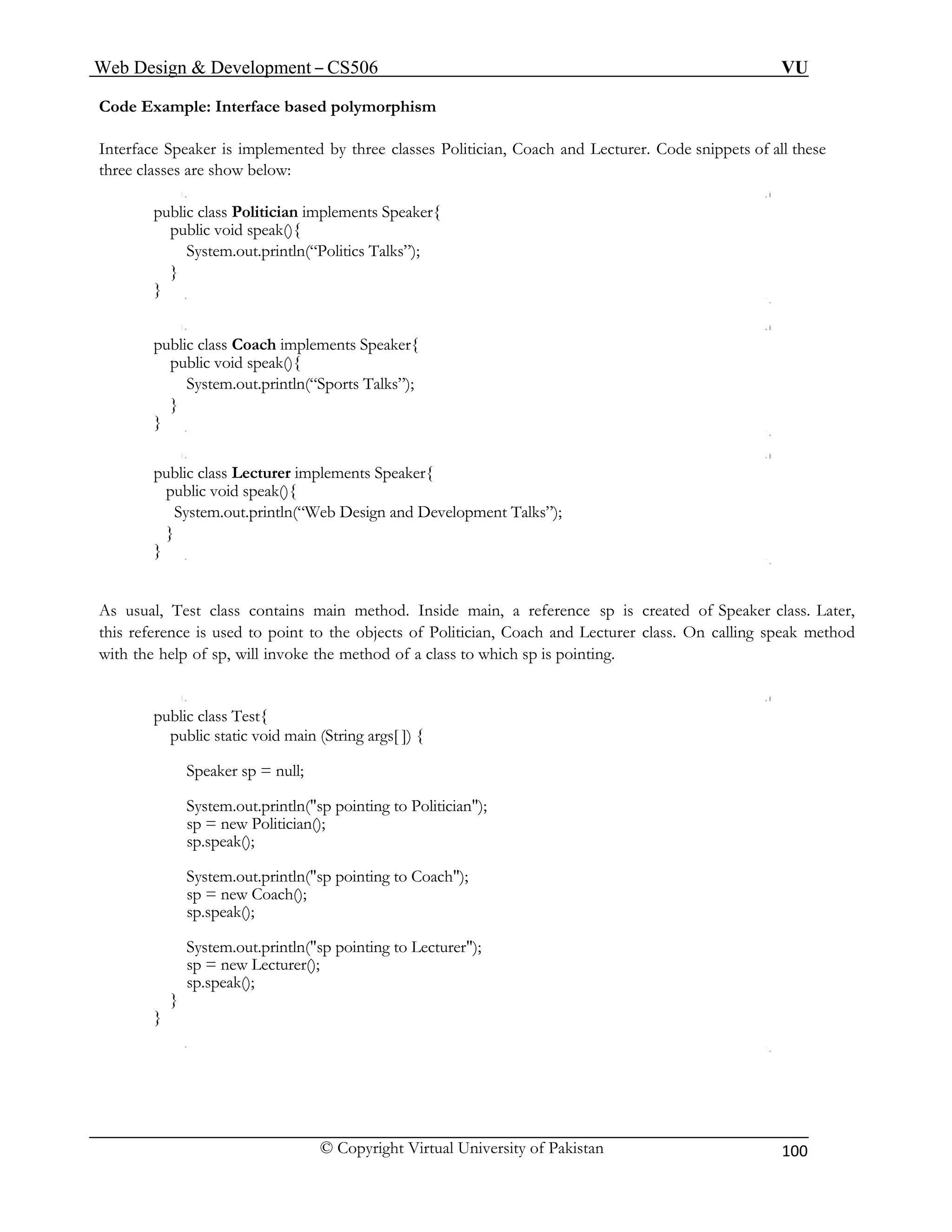 Web Design & Development – CS506 VU 
© Copyright Virtual University of Pakistan 100 
Code Example: Interface based polymorphism 
Interface Speaker is implemented by three classes Politician, Coach and Lecturer. Code snippets of all these three classes are show below: 
public class Politician implements Speaker{ 
public void speak(){ 
System.out.println(“Politics Talks”); 
} 
} 
public class Coach implements Speaker{ 
public void speak(){ 
System.out.println(“Sports Talks”); 
} 
} 
public class Lecturer implements Speaker{ 
public void speak(){ 
System.out.println(“Web Design and Development Talks”); 
} 
} 
As usual, Test class contains main method. Inside main, a reference sp is created of Speaker class. Later, this reference is used to point to the objects of Politician, Coach and Lecturer class. On calling speak method with the help of sp, will invoke the method of a class to which sp is pointing. 
public class Test{ 
public static void main (String args[ ]) { 
Speaker sp = null; 
System.out.println("sp pointing to Politician"); 
sp = new Politician(); 
sp.speak(); 
System.out.println("sp pointing to Coach"); 
sp = new Coach(); 
sp.speak(); 
System.out.println("sp pointing to Lecturer"); 
sp = new Lecturer(); 
sp.speak(); 
} 
} 
 