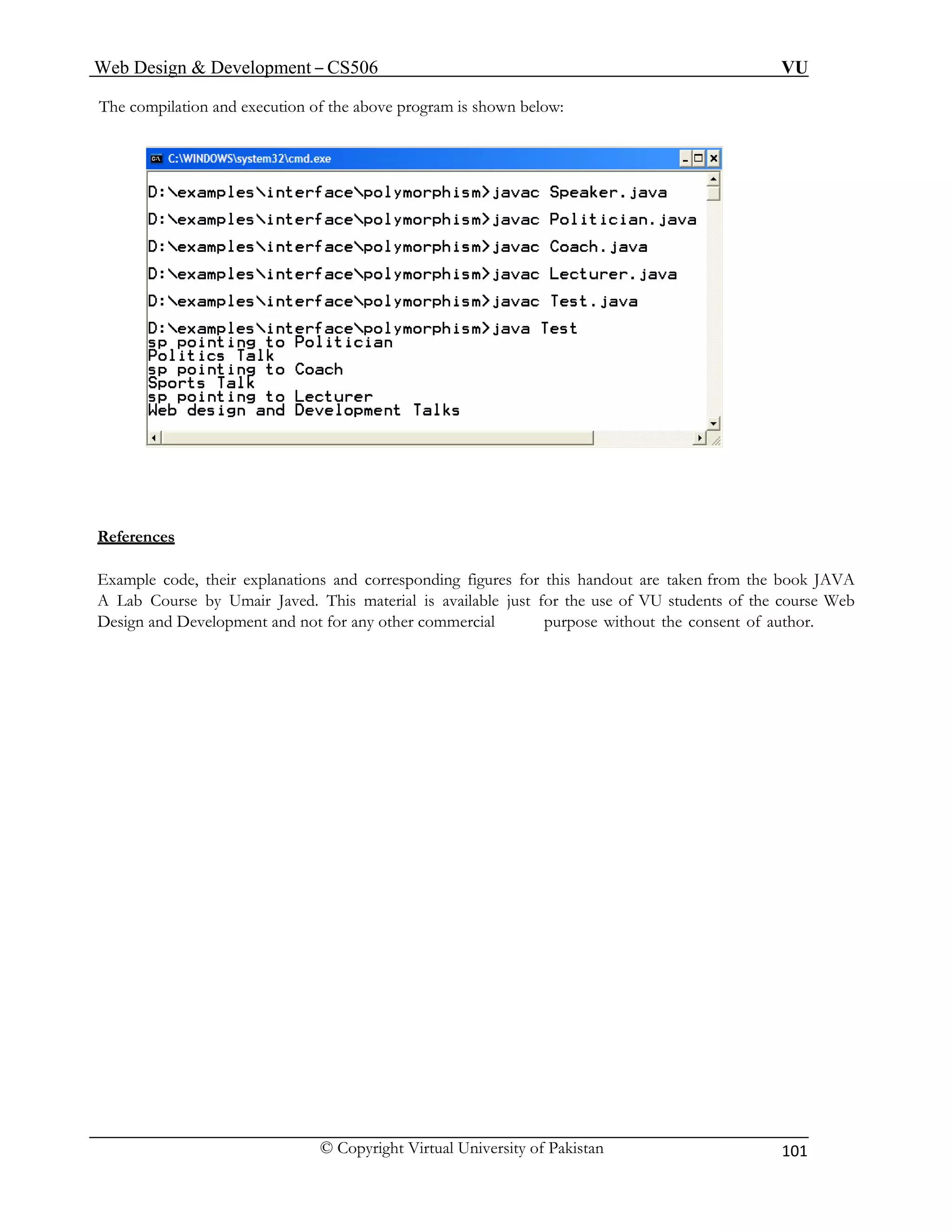 Web Design & Development – CS506 VU 
© Copyright Virtual University of Pakistan 101 
The compilation and execution of the above program is shown below: 
References 
Example code, their explanations and corresponding figures for this handout are taken from the book JAVA A Lab Course by Umair Javed. This material is available just for the use of VU students of the course Web Design and Development and not for any other commercial purpose without the consent of author.  