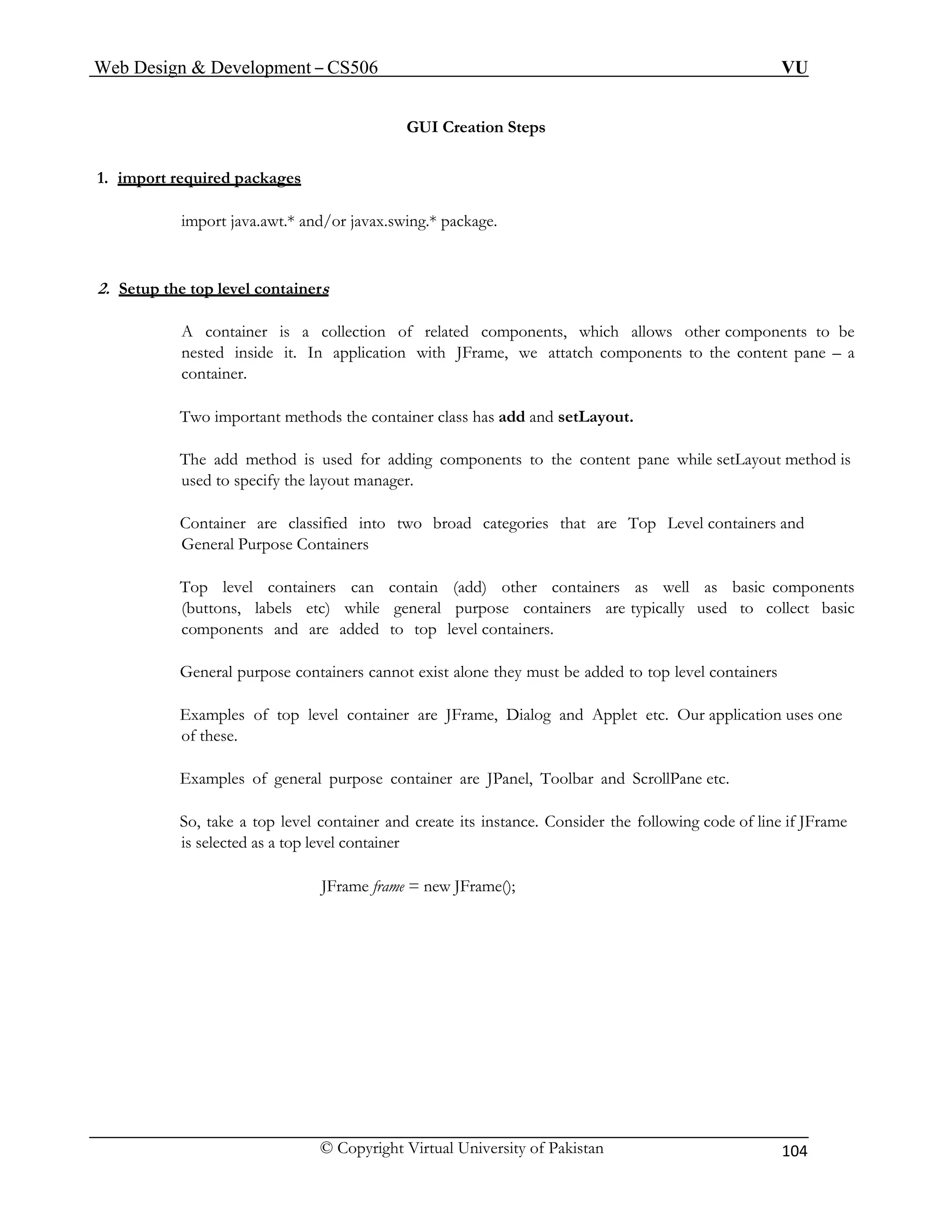 Web Design & Development – CS506 VU 
© Copyright Virtual University of Pakistan 104 
GUI Creation Steps 
1. import required packages 
import java.awt.* and/or javax.swing.* package. 
2. Setup the top level containers 
A container is a collection of related components, which allows other components to be nested inside it. In application with JFrame, we attatch components to the content pane – a container. 
Two important methods the container class has add and setLayout. 
The add method is used for adding components to the content pane while setLayout method is used to specify the layout manager. 
Container are classified into two broad categories that are Top Level containers and General Purpose Containers 
Top level containers can contain (add) other containers as well as basic components (buttons, labels etc) while general purpose containers are typically used to collect basic components and are added to top level containers. 
General purpose containers cannot exist alone they must be added to top level containers 
Examples of top level container are JFrame, Dialog and Applet etc. Our application uses one of these. 
Examples of general purpose container are JPanel, Toolbar and ScrollPane etc. 
So, take a top level container and create its instance. Consider the following code of line if JFrame is selected as a top level container 
JFrame frame = new JFrame(); 
 