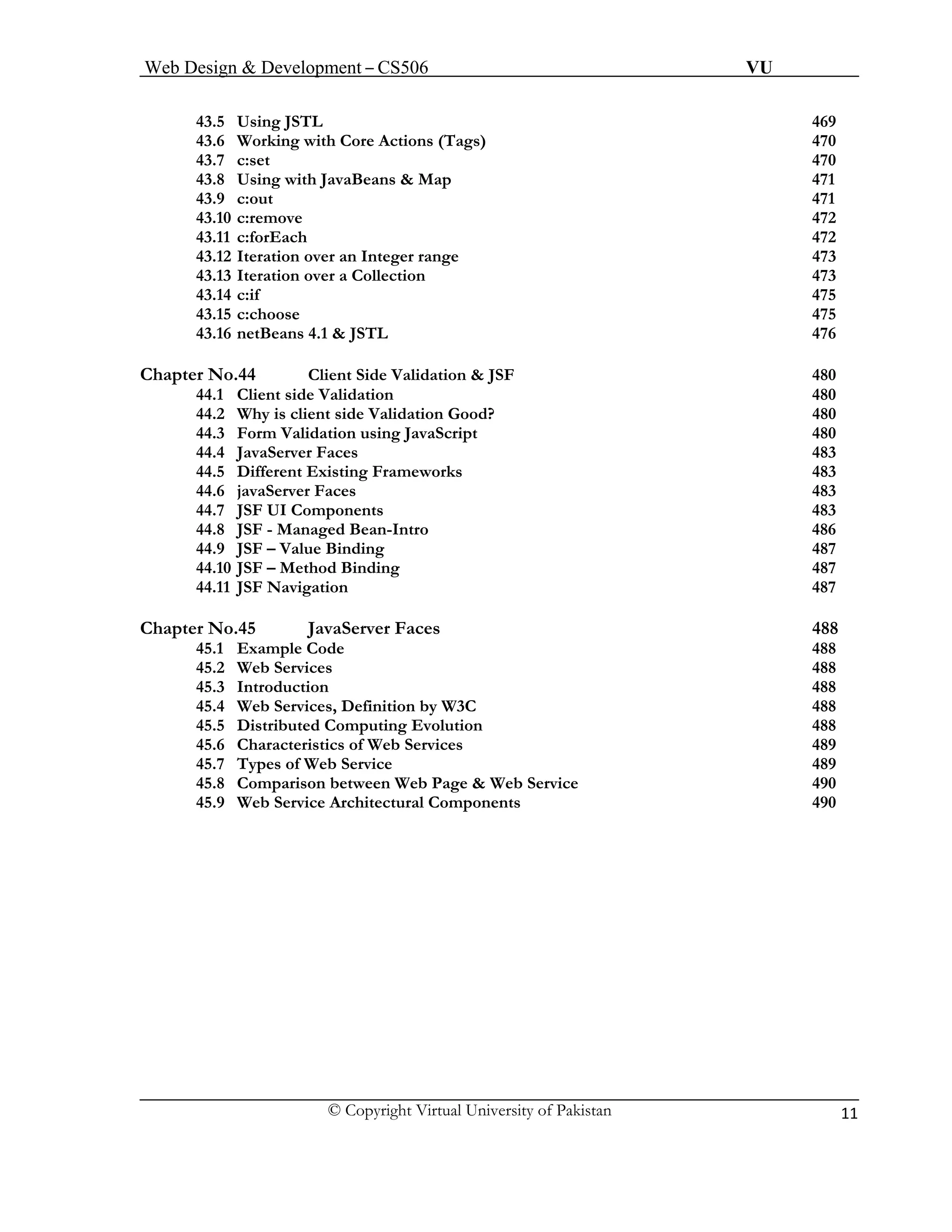 Web Design & Development – CS506 VU 
© Copyright Virtual University of Pakistan 11 
43.5 Using JSTL 469 
43.6 Working with Core Actions (Tags) 470 
43.7 c:set 470 
43.8Using with JavaBeans & Map 471 
43.9c:out 471 
43.10 c:remove 472 
43.11 c:forEach 472 
43.12 Iteration over an Integer range 473 
43.13 Iteration over a Collection 473 
43.14 c:if 475 
43.15 c:choose 475 
43.16 netBeans 4.1 & JSTL 476 
Chapter No.44 Client Side Validation & JSF 480 
44.1 Client side Validation 480 
44.2 Why is client side Validation Good? 480 
44.3 Form Validation using JavaScript 480 
44.4 JavaServer Faces 483 
44.5 Different Existing Frameworks 483 
44.6 javaServer Faces 483 
44.7 JSF UI Components 483 
44.8 JSF - Managed Bean-Intro 486 
44.9 JSF – Value Binding 487 
44.10 JSF – Method Binding 487 
44.11 JSF Navigation 487 
Chapter No.45 JavaServer Faces 488 
45.1 Example Code 488 
45.2 Web Services 488 
45.3 Introduction 488 
45.4 Web Services, Definition by W3C 488 
45.5 Distributed Computing Evolution 488 
45.6 Characteristics of Web Services 489 
45.7 Types of Web Service 489 
45.8 Comparison between Web Page & Web Service 490 
45.9 Web Service Architectural Components 490 
 