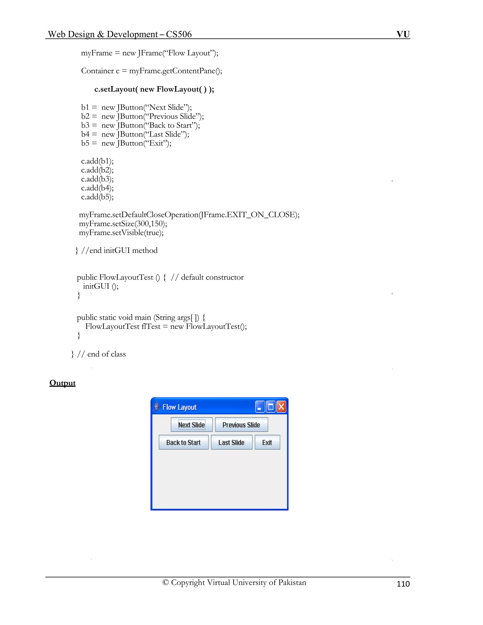 Web Design & Development – CS506 VU 
© Copyright Virtual University of Pakistan 110 
myFrame = new JFrame(“Flow Layout”); 
Container c = myFrame.getContentPane(); 
c.setLayout( new FlowLayout( ) ); 
b1 = new JButton(“Next Slide”); 
b2 = new JButton(“Previous Slide”); 
b3 = new JButton(“Back to Start”); 
b4 = new JButton(“Last Slide”); 
b5 = new JButton(“Exit”); 
c.add(b1); 
c.add(b2); 
c.add(b3); 
c.add(b4); 
c.add(b5); 
myFrame.setDefaultCloseOperation(JFrame.EXIT_ON_CLOSE); 
myFrame.setSize(300,150); 
myFrame.setVisible(true); 
} //end initGUI method 
public FlowLayoutTest () { // default constructor 
initGUI (); 
} 
public static void main (String args[ ]) { 
FlowLayoutTest flTest = new FlowLayoutTest(); 
} 
} // end of class 
Output 
 
