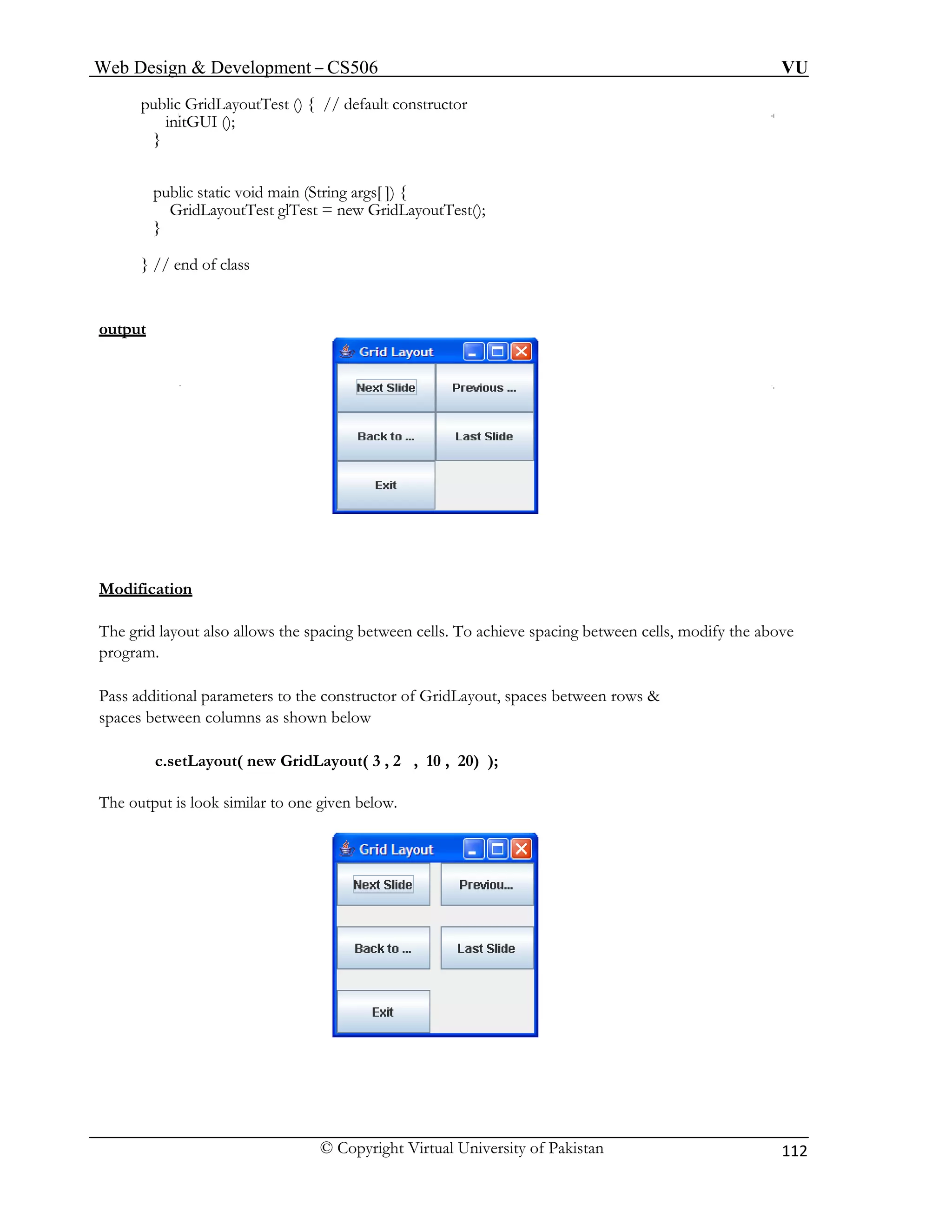 Web Design & Development – CS506 VU 
© Copyright Virtual University of Pakistan 112 
public GridLayoutTest () { // default constructor 
initGUI (); 
} 
public static void main (String args[ ]) { 
GridLayoutTest glTest = new GridLayoutTest(); 
} 
} // end of class 
output 
Modification 
The grid layout also allows the spacing between cells. To achieve spacing between cells, modify the above program. 
Pass additional parameters to the constructor of GridLayout, spaces between rows & 
spaces between columns as shown below 
c.setLayout( new GridLayout( 3 , 2 , 10 , 20) ); 
The output is look similar to one given below. 
 
