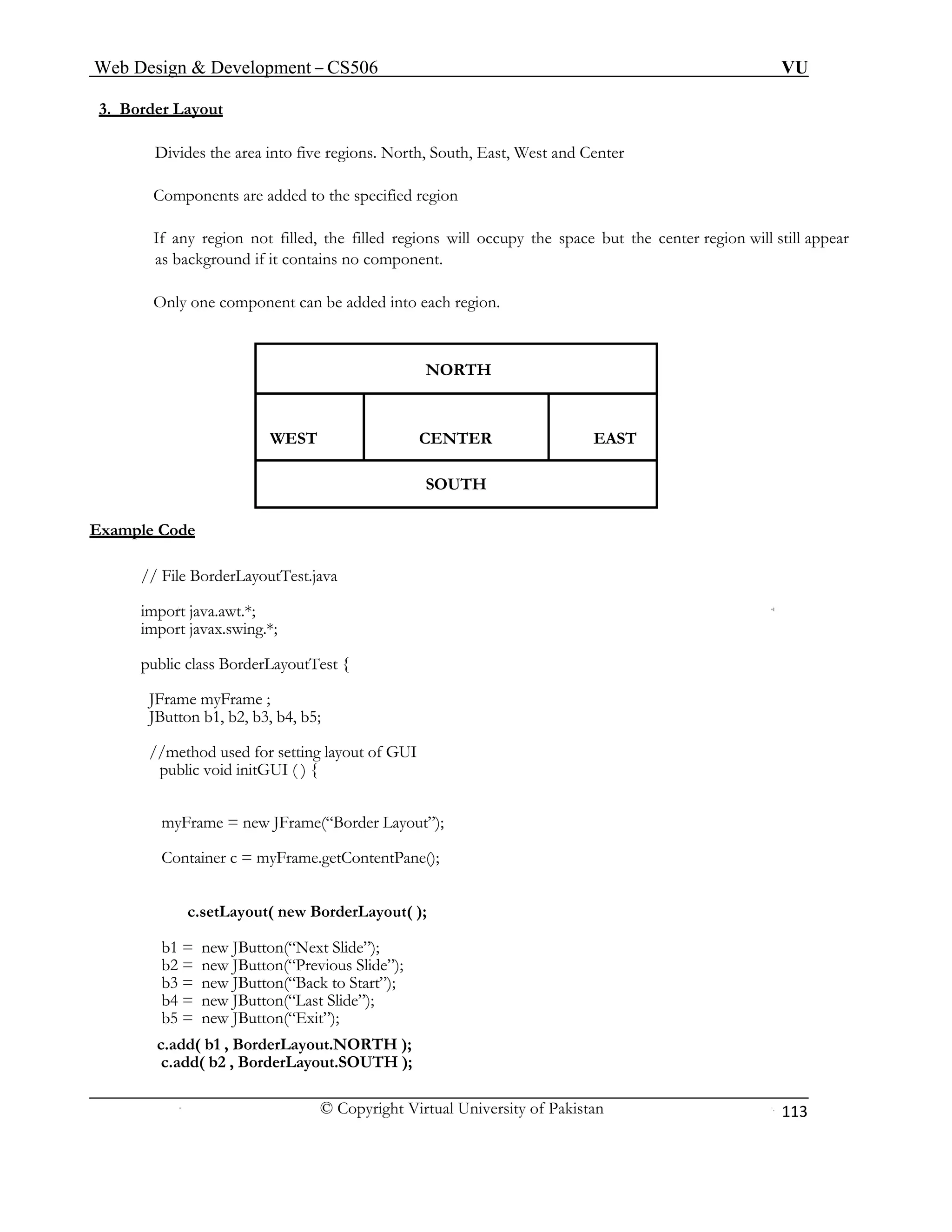 Web Design & Development – CS506 VU 
© Copyright Virtual University of Pakistan 
113 
3. Border Layout 
Divides the area into five regions. North, South, East, West and Center 
Components are added to the specified region 
If any region not filled, the filled regions will occupy the space but the center region will still appear as background if it contains no component. 
Only one component can be added into each region. 
NORTH 
WEST CENTER EAST 
SOUTH 
Example Code 
// File BorderLayoutTest.java 
import java.awt.*; 
import javax.swing.*; 
public class BorderLayoutTest { 
JFrame myFrame ; 
JButton b1, b2, b3, b4, b5; 
//method used for setting layout of GUI 
public void initGUI ( ) { 
myFrame = new JFrame(“Border Layout”); 
Container c = myFrame.getContentPane(); 
c.setLayout( new BorderLayout( ); 
b1 = new JButton(“Next Slide”); 
b2 = new JButton(“Previous Slide”); 
b3 = new JButton(“Back to Start”); 
b4 = new JButton(“Last Slide”); 
b5 = new JButton(“Exit”); 
c.add( b1 , BorderLayout.NORTH ); 
c.add( b2 , BorderLayout.SOUTH ); 
 