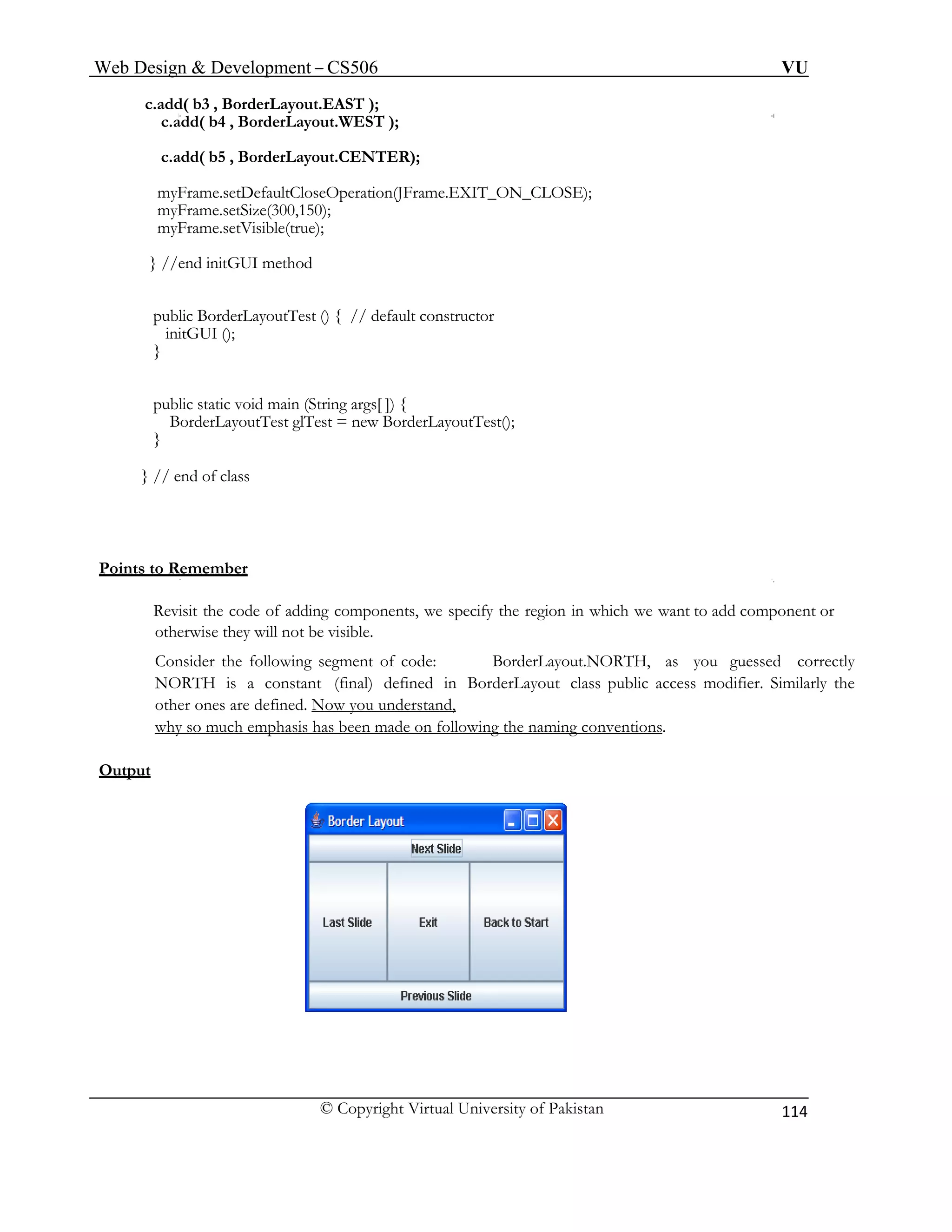 Web Design & Development – CS506 VU 
© Copyright Virtual University of Pakistan 
114 
c.add( b3 , BorderLayout.EAST ); 
c.add( b4 , BorderLayout.WEST ); 
c.add( b5 , BorderLayout.CENTER); 
myFrame.setDefaultCloseOperation(JFrame.EXIT_ON_CLOSE); 
myFrame.setSize(300,150); 
myFrame.setVisible(true); 
} //end initGUI method 
public BorderLayoutTest () { // default constructor 
initGUI (); 
} 
public static void main (String args[ ]) { 
BorderLayoutTest glTest = new BorderLayoutTest(); 
} 
} // end of class 
Points to Remember 
Revisit the code of adding components, we specify the region in which we want to add component or otherwise they will not be visible. 
Consider the following segment of code: BorderLayout.NORTH, as you guessed correctly NORTH is a constant (final) defined in BorderLayout class public access modifier. Similarly the other ones are defined. Now you understand, 
why so much emphasis has been made on following the naming conventions. 
Output 
 