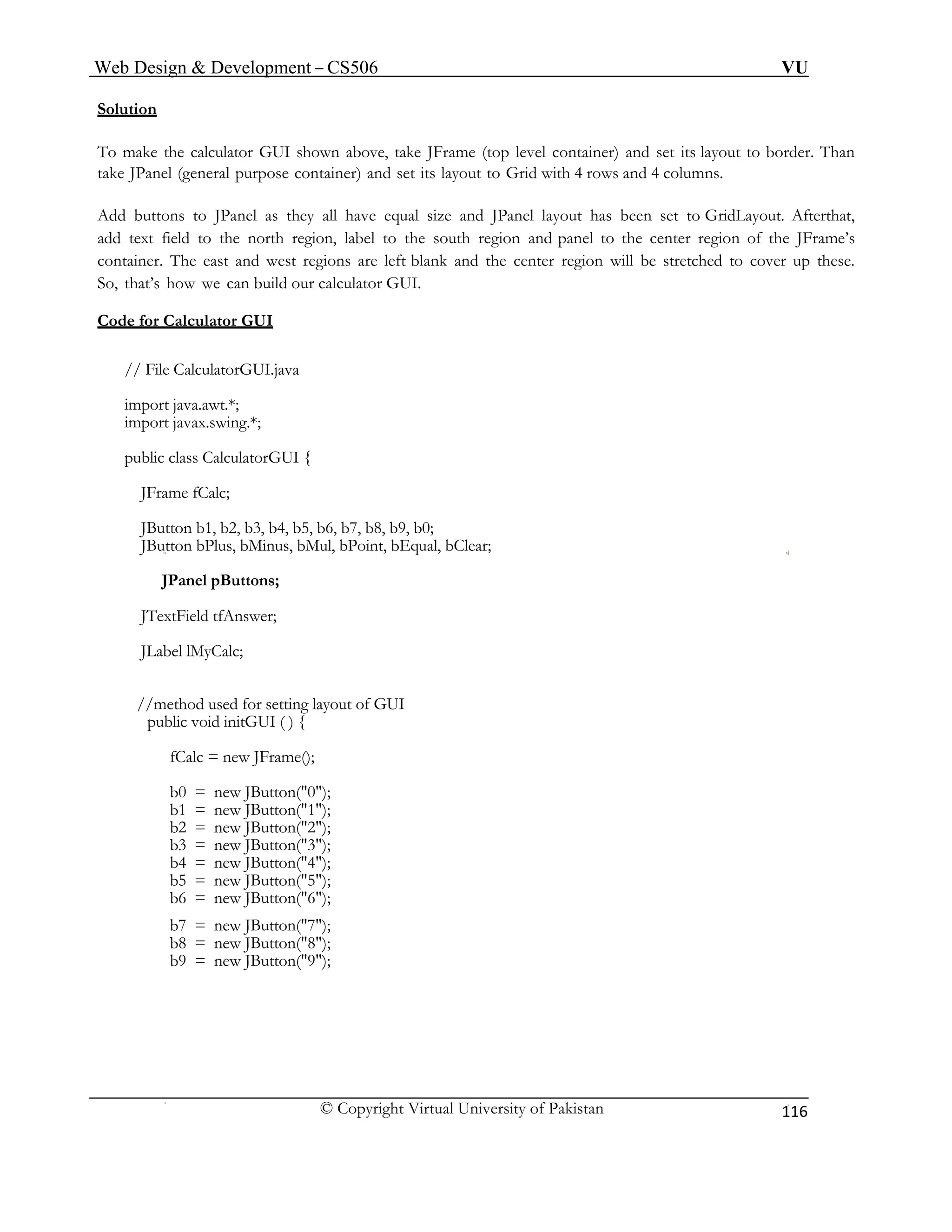 Web Design & Development – CS506 VU 
© Copyright Virtual University of Pakistan 
116 
Solution 
To own above, take JFrame (top level container) and set its layout to border. Than 
take JPa tainer) and set its layout to Grid with 4 rows and 4 columns. 
Add s they all have equal size and JPanel layout has been set to GridLayout. Afterthat, 
add n, label to the south region and panel to the center region of the JFrame’s 
container. The east and west regions are left blank and the center region will be stretched to cover up these. 
So, n build our calculator GUI. 
Cod 
make the calculator GUI shnel (general purpose con 
buttons to JPanel a 
text field to the north regio 
that’s how we ca 
e for Calculator GUI 
// Fi 
import javax.swing.*; 
public class CalculatorGUI { 
JButton b1, b2, b3, b4, b5, b6, b7, b8, b9, b0; 
oint, bEqual, bClear; 
ut of GUI 
= new JButton("0"); 
b1 = new JButton("1"); 
b2 = new JButton("2"); 
b3 = new JButton("3"); 
b4 = new JButton("4"); 
b5 = new JButton("5"); 
b6 = new JButton("6"); 
b7 = new JButton("7"); 
b8 = new JButton("8"); 
b9 = new JButton("9"); 
le CalculatorGUI.java 
import java.awt.*; 
JFrame fCalc; 
JButton bPlus, bMinus, bMul, bP 
JPanel pButtons; 
JTextField tfAnswer; 
JLabel lMyCalc; 
//method used for setting layo 
public void initGUI ( ) { 
fCalc = new JFrame(); 
b0  