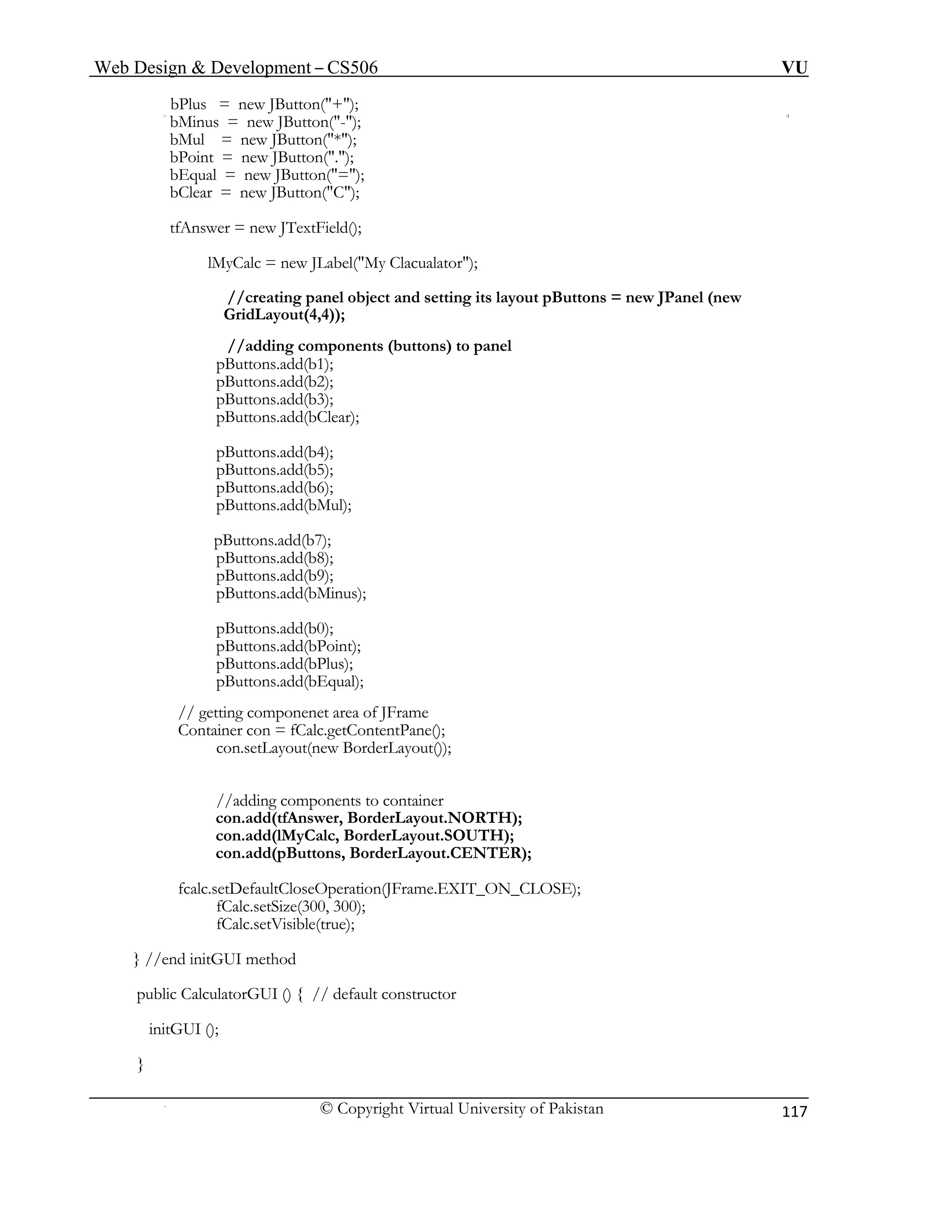 Web Design & Development – CS506 VU 
© Copyright Virtual University of Pakistan 
117 
bPlus = new JButton("+"); 
bMinus = new JButton("-"); 
bMul = new JButton("*"); 
bPoint = new JButton("."); 
bEqual = new JButton("="); 
bClear = new JButton("C"); 
tfAnswer = new JTextField(); 
lMyCalc = new JLabel("My Clacualator"); 
//creating panel object and setting its layout pButtons = new JPanel (new GridLayout(4,4)); 
//adding components (buttons) to panel 
pButtons.add(b1); 
pButtons.add(b2); 
pButtons.add(b3); 
pButtons.add(bClear); 
pButtons.add(b4); 
pButtons.add(b5); 
pButtons.add(b6); 
pButtons.add(bMul); 
pButtons.add(b7); 
pButtons.add(b8); 
pButtons.add(b9); 
pButtons.add(bMinus); 
pButtons.add(b0); 
pButtons.add(bPoint); 
pButtons.add(bPlus); 
pButtons.add(bEqual); 
// getting componenet area of JFrame 
Container con = fCalc.getContentPane(); 
con.setLayout(new BorderLayout()); 
//adding components to container 
con.add(tfAnswer, BorderLayout.NORTH); 
con.add(lMyCalc, BorderLayout.SOUTH); 
con.add(pButtons, BorderLayout.CENTER); 
fcalc.setDefaultCloseOperation(JFrame.EXIT_ON_CLOSE); 
fCalc.setSize(300, 300); 
fCalc.setVisible(true); 
} //end initGUI method 
public CalculatorGUI () { // default constructor 
initGUI (); 
} 
 
