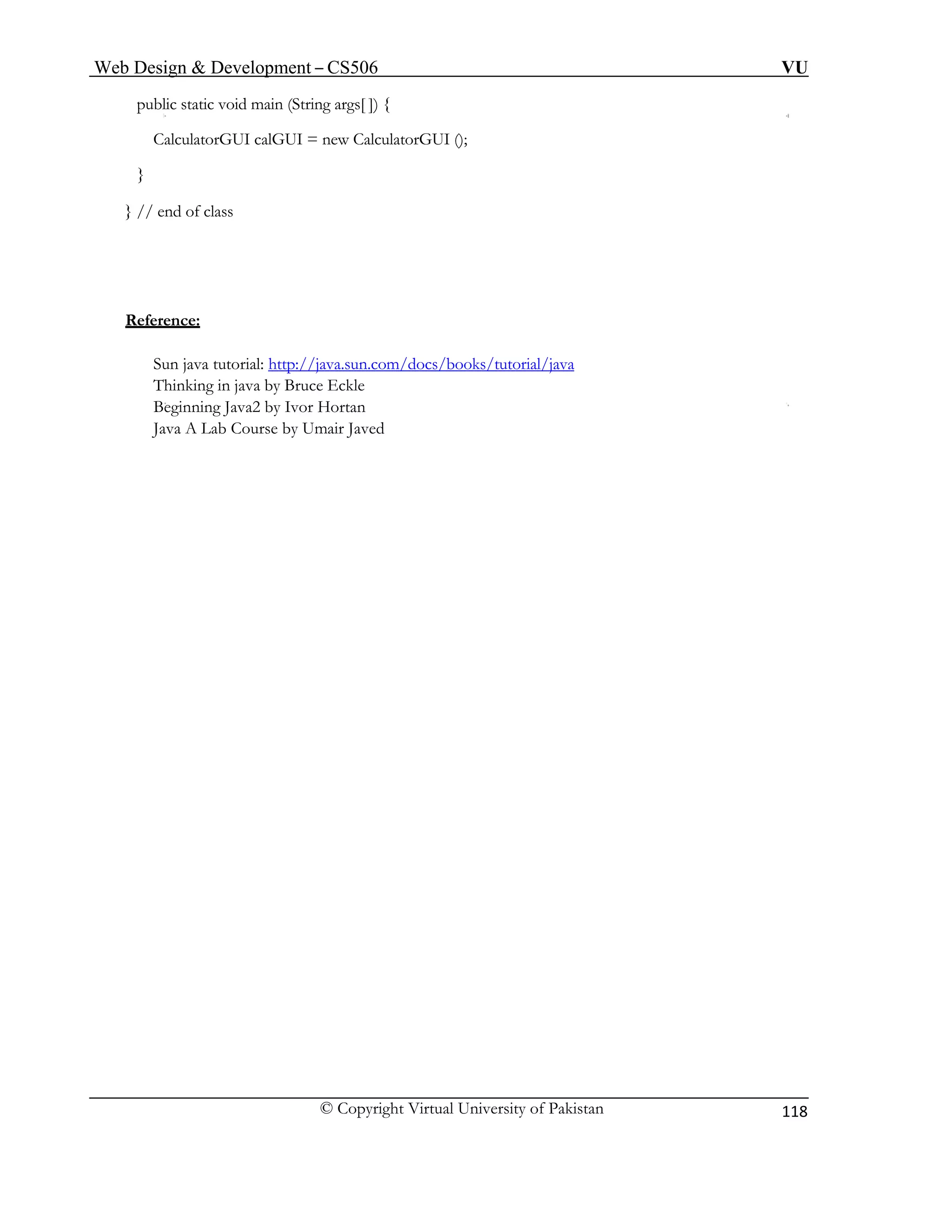 Web Design & Development – CS506 VU 
© Copyright Virtual University of Pakistan 
118 
public static void main (String args[ ]) { 
CalculatorGUI calGUI = new CalculatorGUI (); 
} 
} // end of class 
Reference: 
Sun java tutorial: http://java.sun.com/docs/books/tutorial/java 
Thinking in java by Bruce Eckle 
Beginning Java2 by Ivor Hortan 
Java A Lab Course by Umair Javed 
 