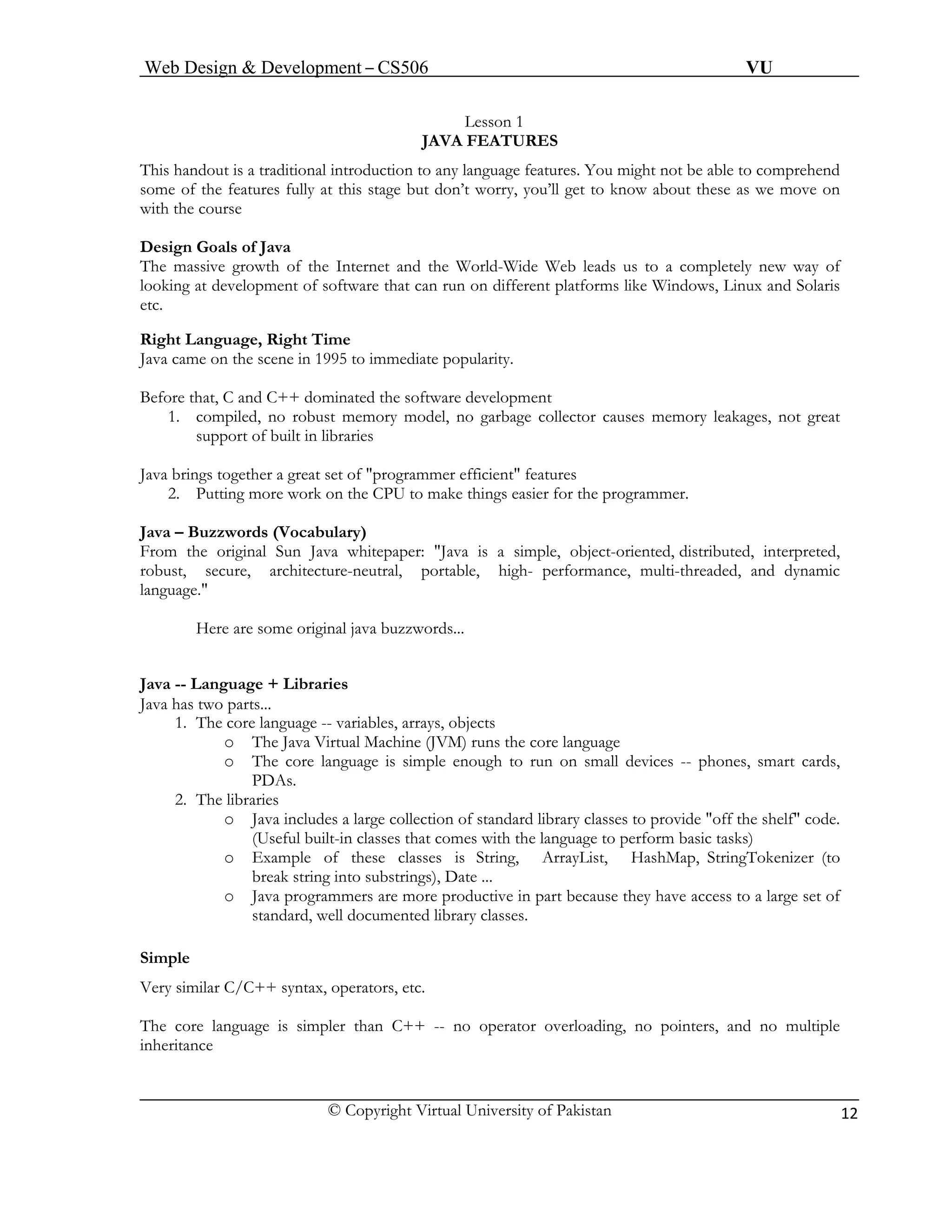Web Design & Development – CS506 VU 
© Copyright Virtual University of Pakistan 12 
Lesson 1 
JAVA FEATURES 
This handout is a traditional introduction to any language features. You might not be able to comprehend some of the features fully at this stage but don’t worry, you’ll get to know about these as we move on with the course 
Design Goals of Java 
The massive growth of the Internet and the World-Wide Web leads us to a completely new way of looking at development of software that can run on different platforms like Windows, Linux and Solaris etc. 
Right Language, Right Time 
Java came on the scene in 1995 to immediate popularity. 
Before that, C and C++ dominated the software development 
1. compiled, no robust memory model, no garbage collector causes memory leakages, not great support of built in libraries 
Java brings together a great set of "programmer efficient" features 
2. Putting more work on the CPU to make things easier for the programmer. 
Java – Buzzwords (Vocabulary) 
From the original Sun Java whitepaper: "Java is a simple, object-oriented, distributed, interpreted, robust, secure, architecture-neutral, portable, high- performance, multi-threaded, and dynamic language." 
Here are some original java buzzwords... 
Java -- Language + Libraries 
Java has two parts... 
1. The core language -- variables, arrays, objects 
o The Java Virtual Machine (JVM) runs the core language 
o The core language is simple enough to run on small devices -- phones, smart cards, PDAs. 
2. The libraries 
o Java includes a large collection of standard library classes to provide "off the shelf" code. (Useful built-in classes that comes with the language to perform basic tasks) 
o Example of these classes is String, ArrayList, HashMap, StringTokenizer (to break string into substrings), Date ... 
o Java programmers are more productive in part because they have access to a large set of standard, well documented library classes. 
Simple 
Very similar C/C++ syntax, operators, etc. 
The core language is simpler than C++ -- no operator overloading, no pointers, and no multiple inheritance 
 