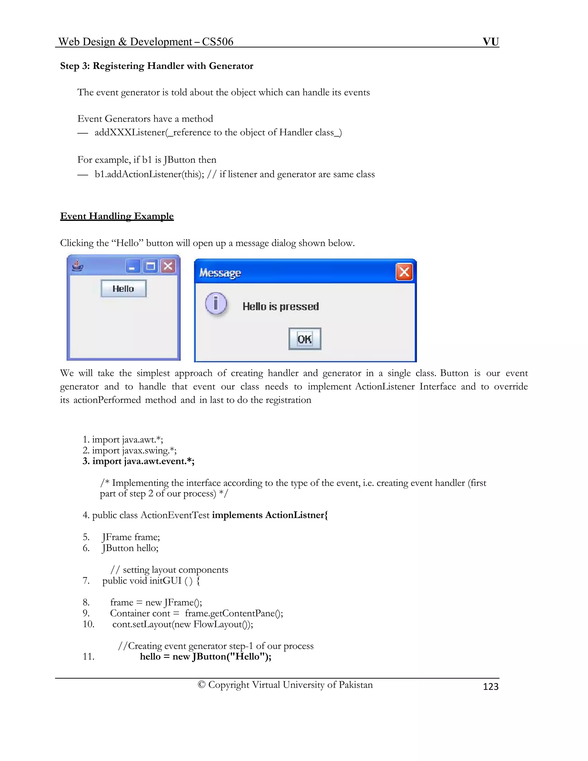 Web Design & Development – CS506 VU 
© Copyright Virtual University of Pakistan 
123 
Step 3: Registering Handler with Generator 
The event generator is told about the object which can handle its events 
Event Generators have a method 
— addXXXListener(_reference to the object of Handler class_) 
For example, if b1 is JButton then 
— b1.addActionListener(this); // if listener and generator are same class 
Event Handling Example 
Clicking the “Hello” button will open up a message dialog shown below. 
We will take the simplest approach of creating handler and generator in a single class. Button is our event generator and to handle that event our class needs to implement ActionListener Interface and to override its actionPerformed method and in last to do the registration 
1. import java.awt.*; 
2. import javax.swing.*; 
3. import java.awt.event.*; 
/* Implementing the interface according to the type of the event, i.e. creating event handler (first part of step 2 of our process) */ 
4. public class ActionEventTest implements ActionListner{ 
5. JFrame frame; 
6. JButton hello; 
// setting layout components 
7. public void initGUI ( ) { 
8. frame = new JFrame(); 
9. Container cont = frame.getContentPane(); 
10. cont.setLayout(new FlowLayout()); 
//Creating event generator step-1 of our process 
11. hello = new JButton("Hello"); 
 
