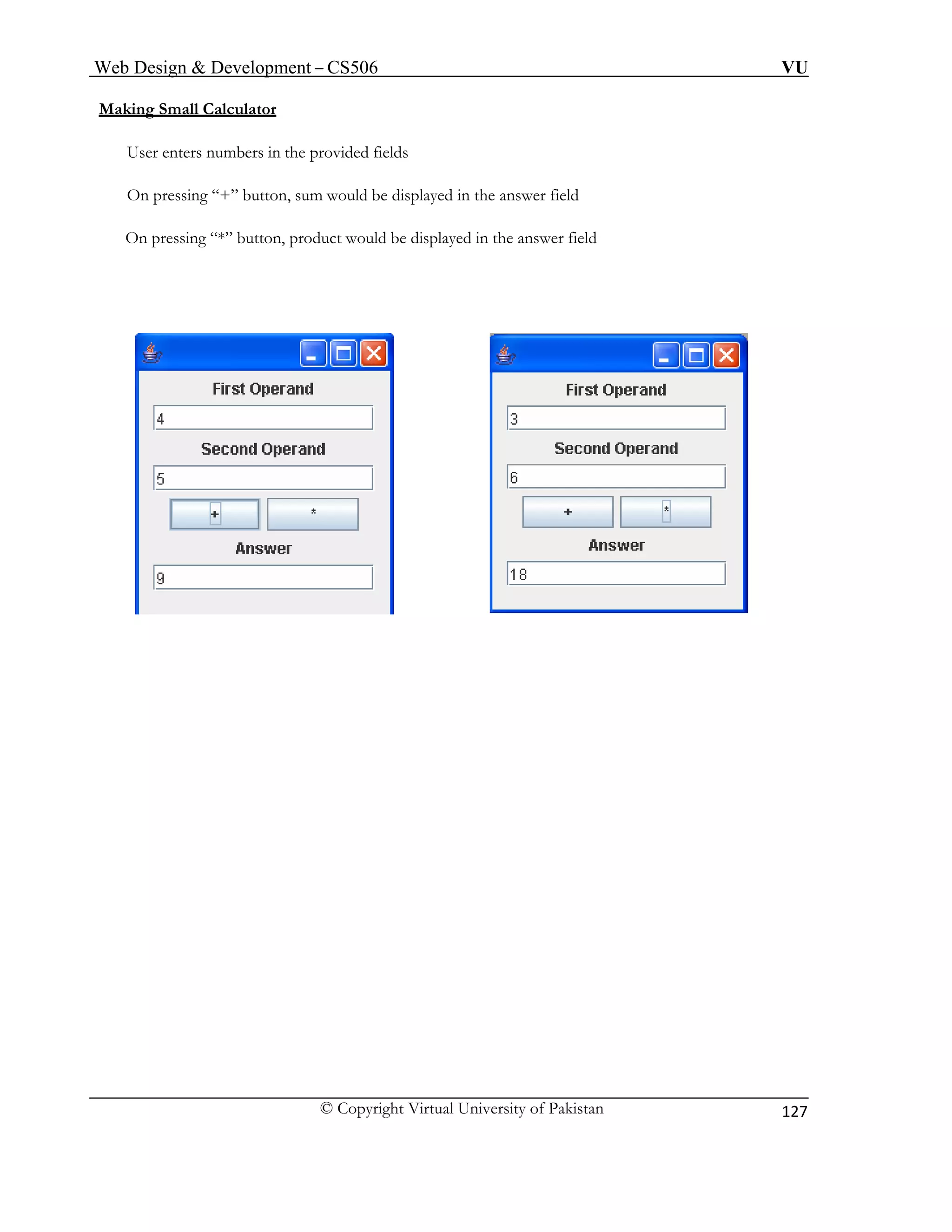 Web Design & Development – CS506 VU 
© Copyright Virtual University of Pakistan 
127 
Making Small Calculator 
User enters numbers in the provided fields 
On pressing “+” button, sum would be displayed in the answer field 
On pressing “*” button, product would be displayed in the answer field 
 