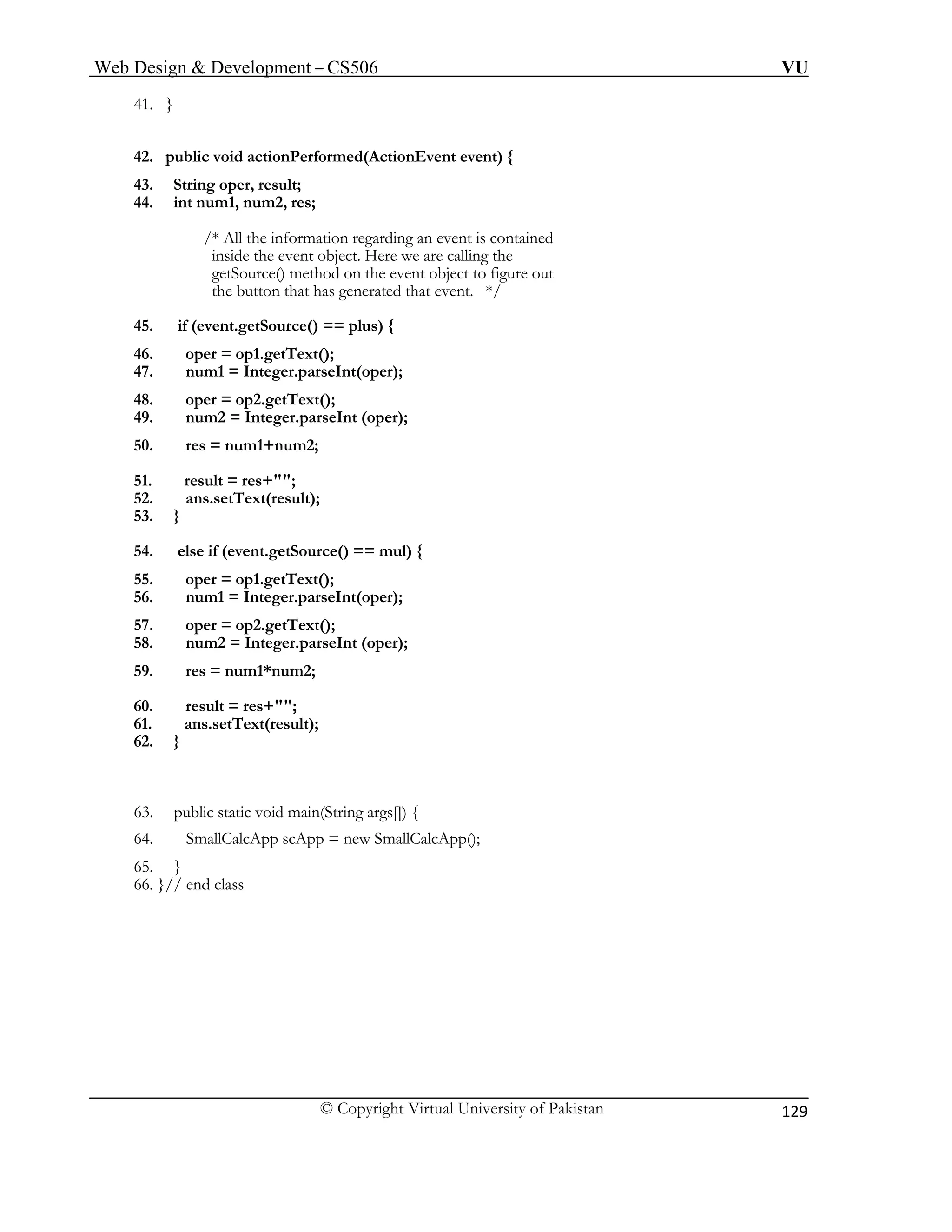Web Design & Development – CS506 VU 
© Copyright Virtual University of Pakistan 
129 
41. } 
42. public void actionPerformed(ActionEvent event) { 
43. String oper, result; 
44. int num1, num2, res; 
/* All the information regarding an event is contained 
inside the event object. Here we are calling the 
getSource() method on the event object to figure out 
the button that has generated that event. */ 
45. if (event.getSource() == plus) { 
46. oper = op1.getText(); 
47. num1 = Integer.parseInt(oper); 
48. oper = op2.getText(); 
49. num2 = Integer.parseInt (oper); 
50. res = num1+num2; 
51. result = res+""; 
52. ans.setText(result); 
53. } 
54. else if (event.getSource() == mul) { 
55. oper = op1.getText(); 
56. num1 = Integer.parseInt(oper); 
57. oper = op2.getText(); 
58. num2 = Integer.parseInt (oper); 
59. res = num1*num2; 
60. result = res+""; 
61. ans.setText(result); 
62. } 
63. public static void main(String args[]) { 
64. SmallCalcApp scApp = new SmallCalcApp(); 
65. } 
66. }// end class 
 