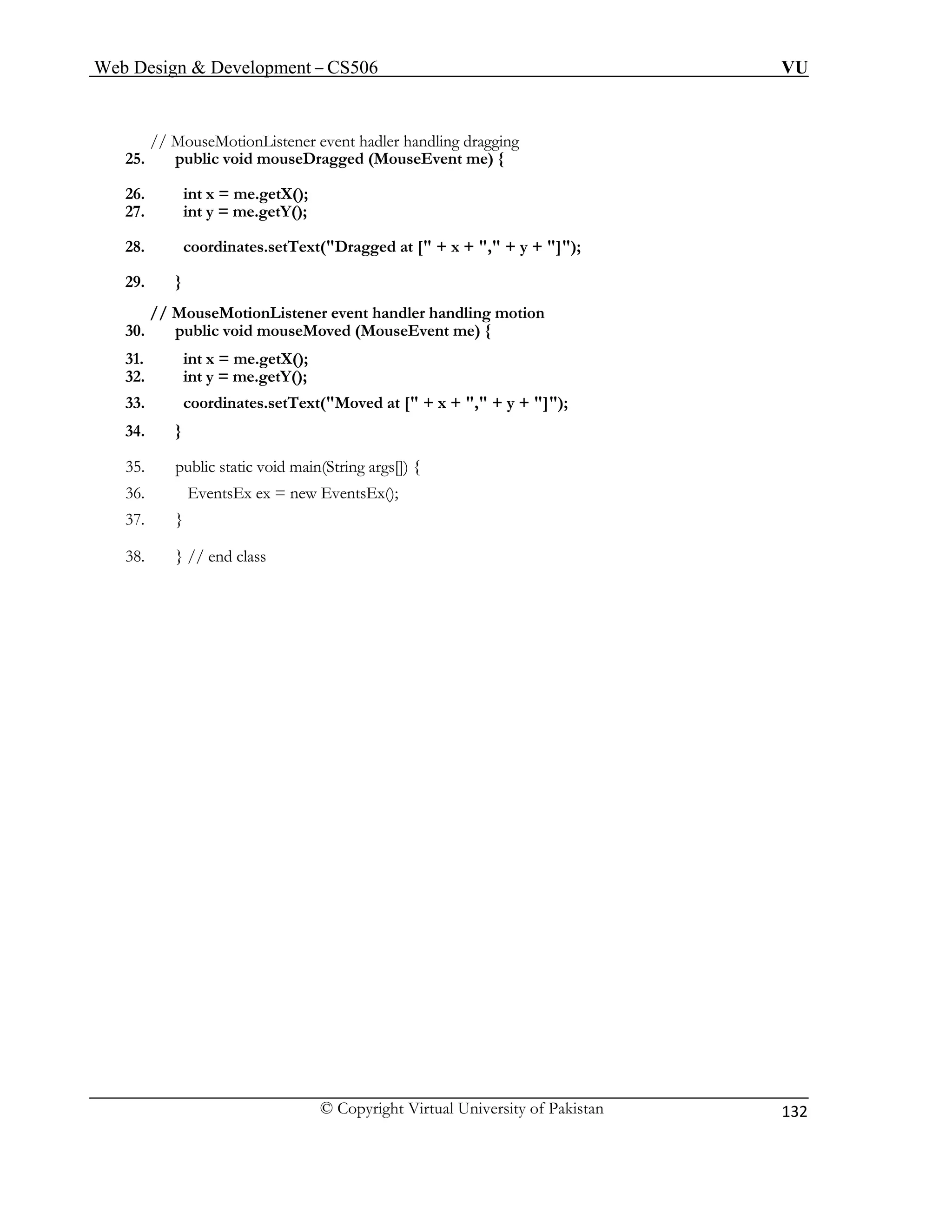 Web Design & Development – CS506 VU 
© Copyright Virtual University of Pakistan 
132 
// MouseMotionListener event hadler handling dragging 
26. int x = me.getX(); 
30. public void mouseMoved (MouseEvent me) { 
31. int x = me.getX(); 
36. EventsEx ex = new EventsEx(); 
25. public void mouseDragged (MouseEvent me) { 
27. int y = me.getY(); 
28. coordinates.setText("Dragged at [" + x + "," + y + "]"); 
29. } 
// MouseMotionListener event handler handling motion 
32. int y = me.getY(); 
33. coordinates.setText("Moved at [" + x + "," + y + "]"); 
34. } 
35. public static void main(String args[]) { 
37. } 
38. } // end class 
 