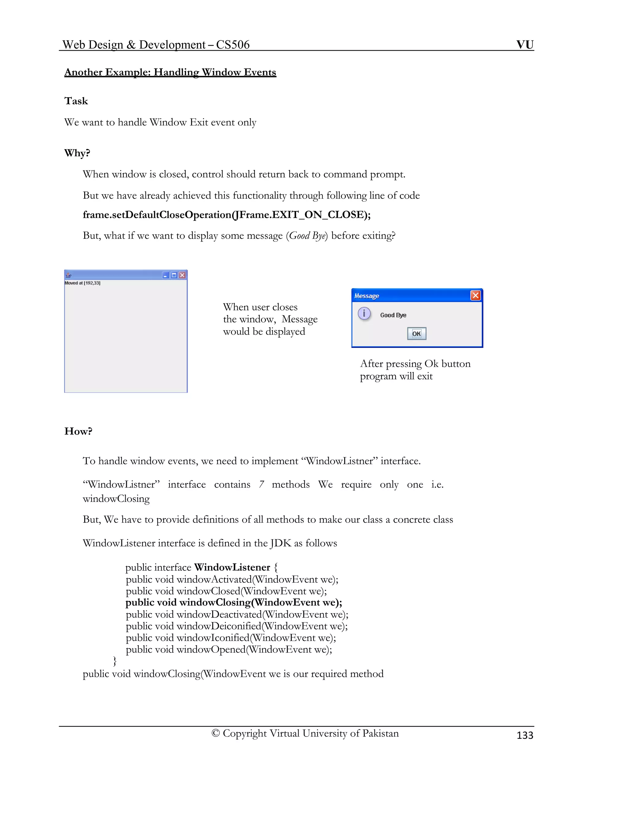 Web Design & Development – CS506 VU 
© Copyright Virtual University of Pakistan 
133 
Another Example: Handling Window Events 
Task 
We want to handle Window Exit event only 
Why? 
When window is closed, control should return back to command prompt. 
But we have already achieved this functionality through following line of code 
frame.setDefaultCloseOperation(JFrame.EXIT_ON_CLOSE); 
But, what if we want to display some message (Good Bye) befoe exiting? 
r 
How? 
When user closes 
the window, Message would be displayed 
After pressing Ok button program will exit 
“WindowListner” interface contains 7 methods We require only one i.e. 
WindowListener interface is defined in the JDK as follows 
public interface WindowListener { 
public void windowClosed(WindowEvent we); 
public void windowDeactivated(WindowEvent we); 
public void windowDeiconified(WindowEvent we); 
public void windowOpened(WindowEvent we); 
To handle window events, we need to implement “WindowListner” interface. 
windowClosing 
But, We have to provide definitions of all methods to make our class a concrete class 
public void windowActivated(WindowEvent we); 
public void windowClosing(WindowEvent we); 
public void windowIconified(WindowEvent we); 
} 
public void windowClosing(WindowEvent we is our required method  