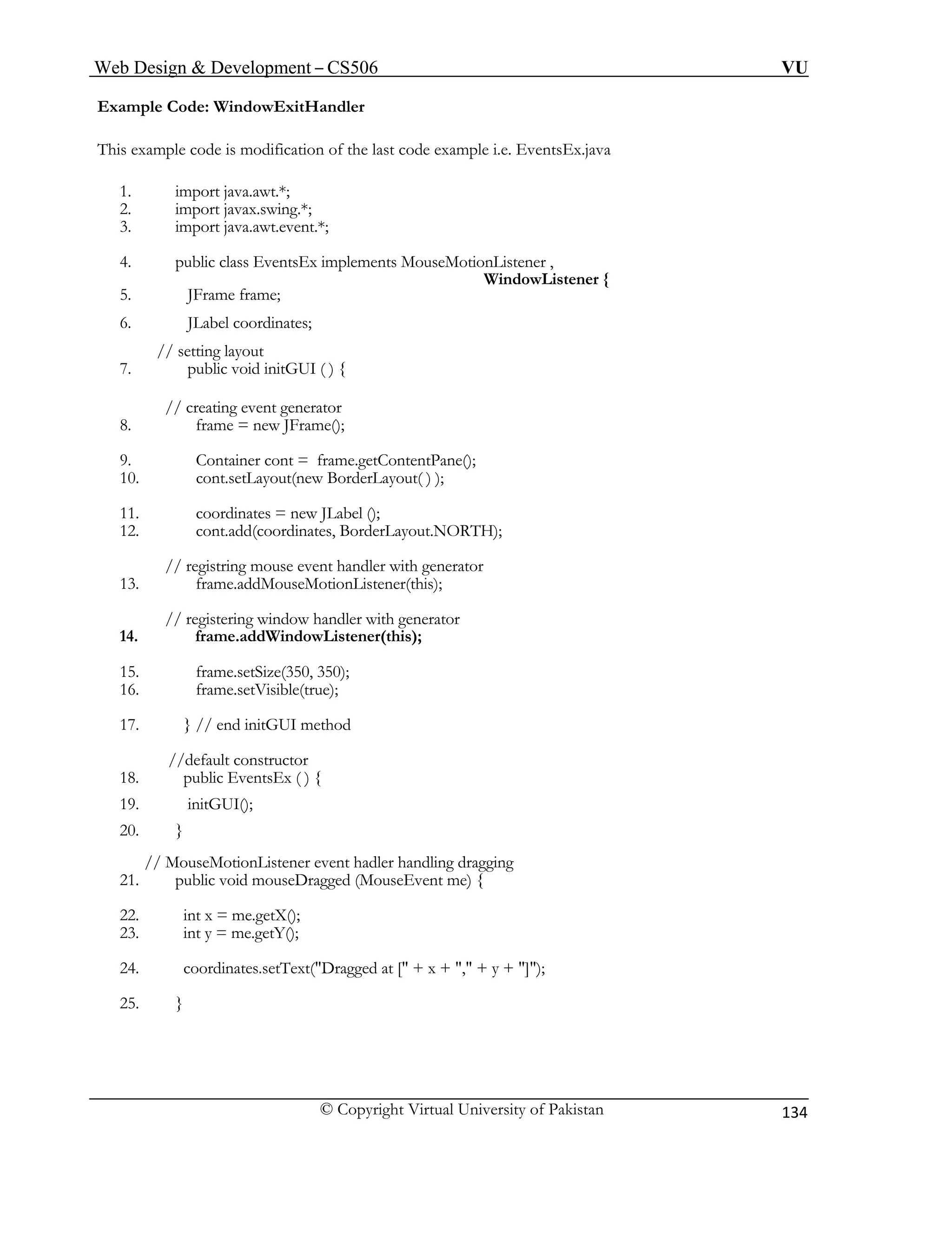 Web Design & Development – CS506 VU 
© Copyright Virtual University of Pakistan 
134 
2. import javax.swing.*; 
7. public void initGUI ( ) { 
13. frame.addMouseMotionListener(this); 
// registering window handler with generator 
15. frame.setSize(350, 350); 
17. } // end initGUI method 
19. initGUI(); 
// MouseMotionListener event hadler handling dragging 
21. public void mouseDragged (MouseEvent me) { 
22. int x = me.getX(); 
Example Code: WindowExitHandler 
This example code is modification of the last code example i.e. EventsEx.java 
1. import java.awt.*; 
3. import java.awt.event.*; 
4. public class EventsEx implements MouseMotionListener , 
WindowListener { 
5. JFrame frame; 
6. JLabel coordinates; 
// setting layout 
// creating event generator 
8. frame = new JFrame(); 
9. Container cont = frame.getContentPane(); 
10. cont.setLayout(new BorderLayout( ) ); 
11. coordinates = new JLabel (); 
12. cont.add(coordinates, BorderLayout.NORTH); 
// registring mouse event handler with generator 
14. frame.addWindowListener(this); 
16. frame.setVisible(true); 
//default constructor 
18. public EventsEx ( ) { 
20. } 
23. int y = me.getY(); 
24. coordinates.setText("Dragged at [" + x + "," + y + "]"); 
25. }  