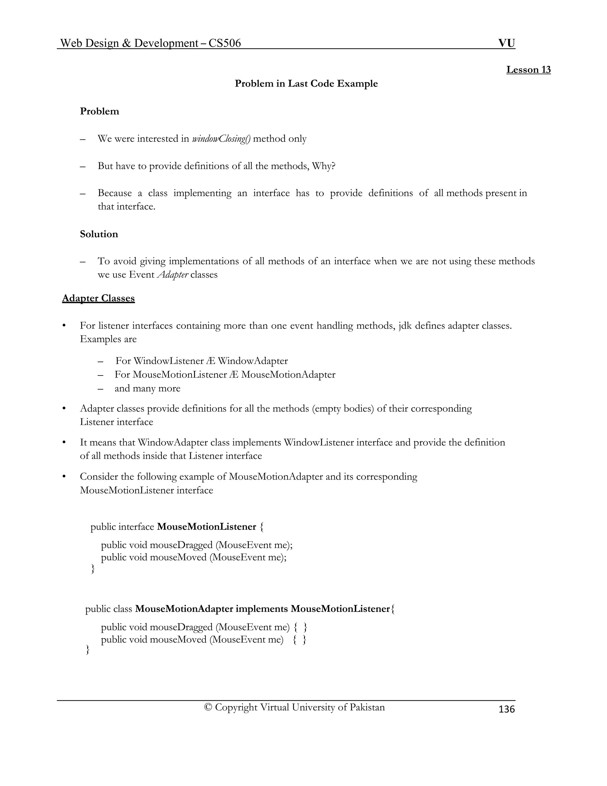 Web Design & Development – CS506 VU 
© Copyright Virtual University of Pakistan 
136 
Lesson 13 
Problem in Last Code Example 
Problem 
– We were interested in windowClosing() method only 
– But have to provide definitions of all the methods, Why? 
– Because a class implementing an interface has to provide definitions of all methods present in that interface. 
Solution 
– To avoid giving implementations of all methods of an interface when we are not using these methods we use Event Adapter classes 
Adapter Classes – For WindowListener Æ WindowAdapter 
– and many more 
• Adapter classes provide definitions for all the methods (empty bodies) of their corresponding 
Listener interface 
• It means that WindowAdapter class implements WindowListener interface and provide the definition 
of all methods inside that Listener interface 
• Consider the following example of MouseMotionAdapter and its corresponding 
public void mouseDragged (MouseEvent me) { } 
• For listener interfaces containing more than one event handling methods, jdk defines adapter classes. Examples are 
– For MouseMotionListener Æ MouseMotionAdapter 
MouseMotionListener interface 
public interface MouseMotionListener { 
public void mouseDragged (MouseEvent me); 
public void mouseMoved (MouseEvent me); 
} 
public class MouseMotionAdapter implements MouseMotionListener{ 
public void mouseMoved (MouseEvent me) { } 
}  