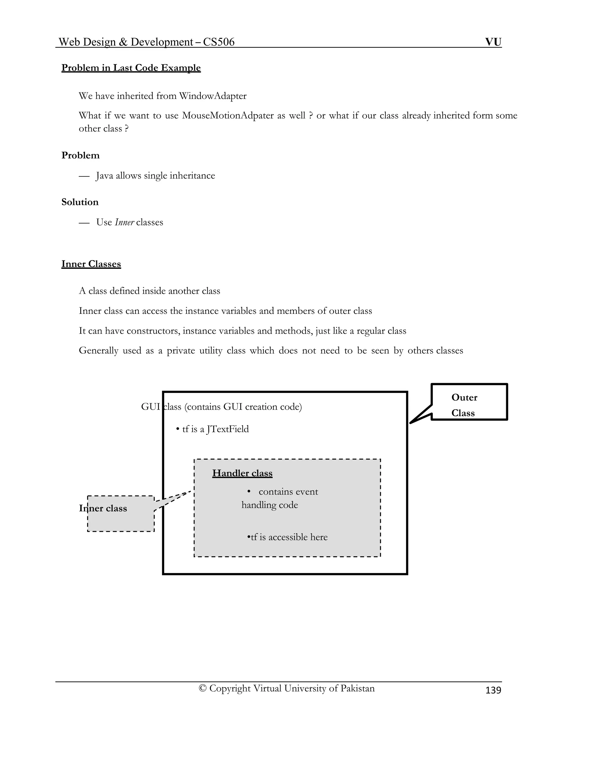 Web Design & Development – CS506 VU 
© Copyright Virtual University of Pakistan 
139 
Problem in Last Code Example We have inherited from WindowAdapter 
What if we want to use MouseMotionAdpater as well ? or what if our class already inherited form some 
other class ? 
Problem 
— Java allows single inheritance 
Solution 
— Use Inner classes 
Inner Classes 
Generally used as a private utility class which does not need to be seen by others classes 
GUI class (contains GUI creation code) 
Outer 
A class defined inside another class 
Inner class can access the instance variables and members of outer class 
It can have constructors, instance variables and methods, just like a regular class 
• tf is a JTextField 
Class 
Inner class 
Handler class 
• contains event 
handling code 
•tf is accessible here 
 