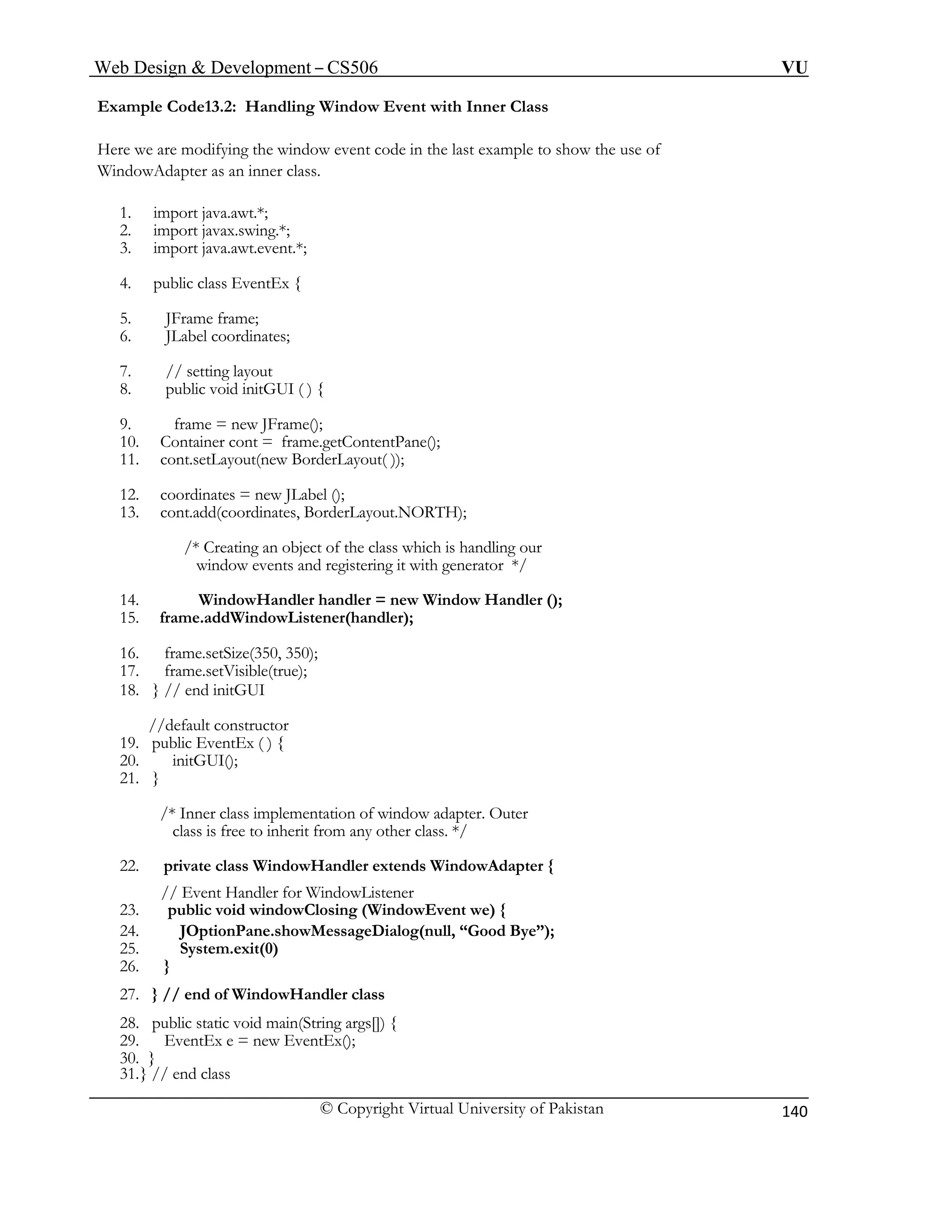 Web Design & Development – CS506 VU 
© Copyright Virtual University of Pakistan 
140 
Example Code13.2: Handling Window Event with Inner Class 
Here we are modifying the window event code in the last example to show the use of 
3. import java.awt.event.*; 
5. JFrame frame; 
9. frame = new JFrame(); 
window events and registering it with generator */ 
14. WindowHandler handler = new Window Handler (); 
//default constructor 
27. } // end of WindowHandler class 
WindowAdapter as an inner class. 
1. import java.awt.*; 
2. import javax.swing.*; 
4. public class EventEx { 
6. JLabel coordinates; 
7. // setting layout 
8. public void initGUI ( ) { 
10. Container cont = frame.getContentPane(); 
11. cont.setLayout(new BorderLayout( )); 
12. coordinates = new JLabel (); 
13. cont.add(coordinates, BorderLayout.NORTH); 
/* Creating an object of the class which is handling our 
15. frame.addWindowListener(handler); 
16. frame.setSize(350, 350); 
17. frame.setVisible(true); 
18. } // end initGUI 
19. public EventEx ( ) { 
20. initGUI(); 
21. } 
/* Inner class implementation of window adapter. Outer 
class is free to inherit from any other class. */ 
22. private class WindowHandler extends WindowAdapter { 
// Event Handler for WindowListener 
23. public void windowClosing (WindowEvent we) { 
24. JOptionPane.showMessageDialog(null, “Good Bye”); 
25. System.exit(0) 
26. } 
28. public static void main(String args[]) { 
29. EventEx e = new EventEx(); 
30. } 
31. } // end class 
 