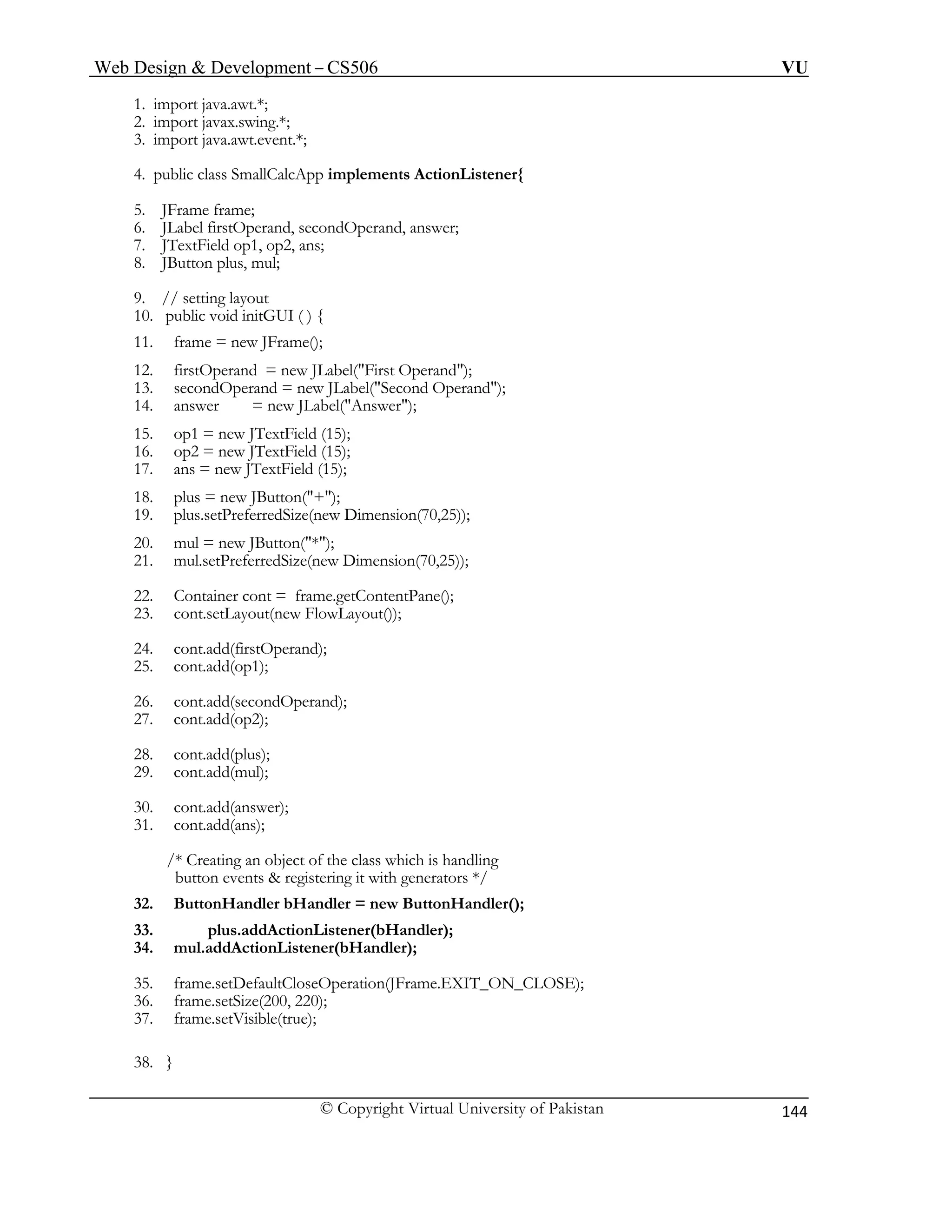 Web Design & Development – CS506 VU 
© Copyright Virtual University of Pakistan 
144 
1. import java.awt.*; 
2. import javax.swing.*; 
3. import java.awt.event.*; 
4. public class SmallCalcApp implements ActionListener{ 
5. JFrame frame; 
6. JLabel firstOperand, secondOperand, answer; 
7. JTextField op1, op2, ans; 
8. JButton plus, mul; 
13. secondOperand = new JLabel("Second Operand"); 
18. plus = new JButton("+"); 
21. mul.setPreferredSize(new Dimension(70,25)); 
23. cont.setLayout(new FlowLayout()); 
26. cont.add(secondOperand); 
29. cont.add(mul); 
31. cont.add(ans); 
/* Creating an object of the class which is handling 
9. // setting layout 
10. public void initGUI ( ) { 
11. frame = new JFrame(); 
12. firstOperand = new JLabel("First Operand"); 
14. answer = new JLabel("Answer"); 
15. op1 = new JTextField (15); 
16. op2 = new JTextField (15); 
17. ans = new JTextField (15); 
19. plus.setPreferredSize(new Dimension(70,25)); 
20. mul = new JButton("*"); 
22. Container cont = frame.getContentPane(); 
24. cont.add(firstOperand); 
25. cont.add(op1); 
27. cont.add(op2); 
28. cont.add(plus); 
30. cont.add(answer); 
button events & registering it with generators */ 
32. ButtonHandler bHandler = new ButtonHandler(); 
33. plus.addActionListener(bHandler); 
34. mul.addActionListener(bHandler); 
35. frame.setDefaultCloseOperation(JFrame.EXIT_ON_CLOSE); 
36. frame.setSize(200, 220); 
37. frame.setVisible(true); 
38. } 
 