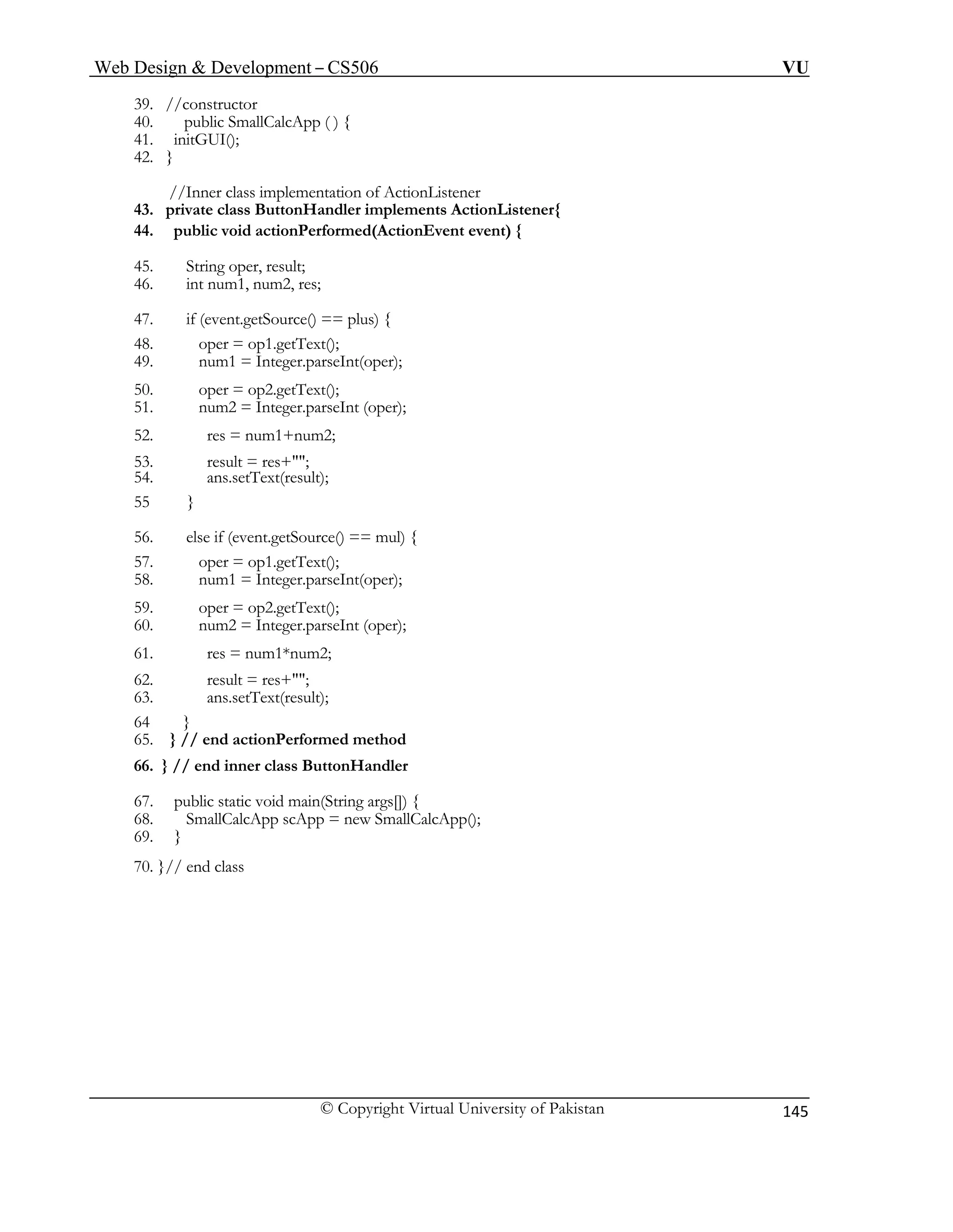 Web Design & Development – CS506 VU 
© Copyright Virtual University of Pakistan 
145 
39. //constructor 
40. public SmallCalcApp ( ) { 
41. initGUI(); 
//Inner class implementation of ActionListener 
54. ans.setText(result); 
56. else if (event.getSource() == mul) { 
57. oper = op1.getText(); 
65. } // end actionPerformed method 
69. } 
42. } 
43. private class ButtonHandler implements ActionListener{ 
44. public void actionPerformed(ActionEvent event) { 
45. String oper, result; 
46. int num1, num2, res; 
47. if (event.getSource() == plus) { 
48. oper = op1.getText(); 
49. num1 = Integer.parseInt(oper); 
50. oper = op2.getText(); 
51. num2 = Integer.parseInt (oper); 
52. res = num1+num2; 
53. result = res+""; 
55 } 
58. num1 = Integer.parseInt(oper); 
59. oper = op2.getText(); 
60. num2 = Integer.parseInt (oper); 
61. res = num1*num2; 
62. result = res+""; 
63. ans.setText(result); 
64 } 
66. } // end inner class ButtonHandler 
67. public static void main(String args[]) { 
68. SmallCalcApp scApp = new SmallCalcApp(); 
70. }// end class 
 