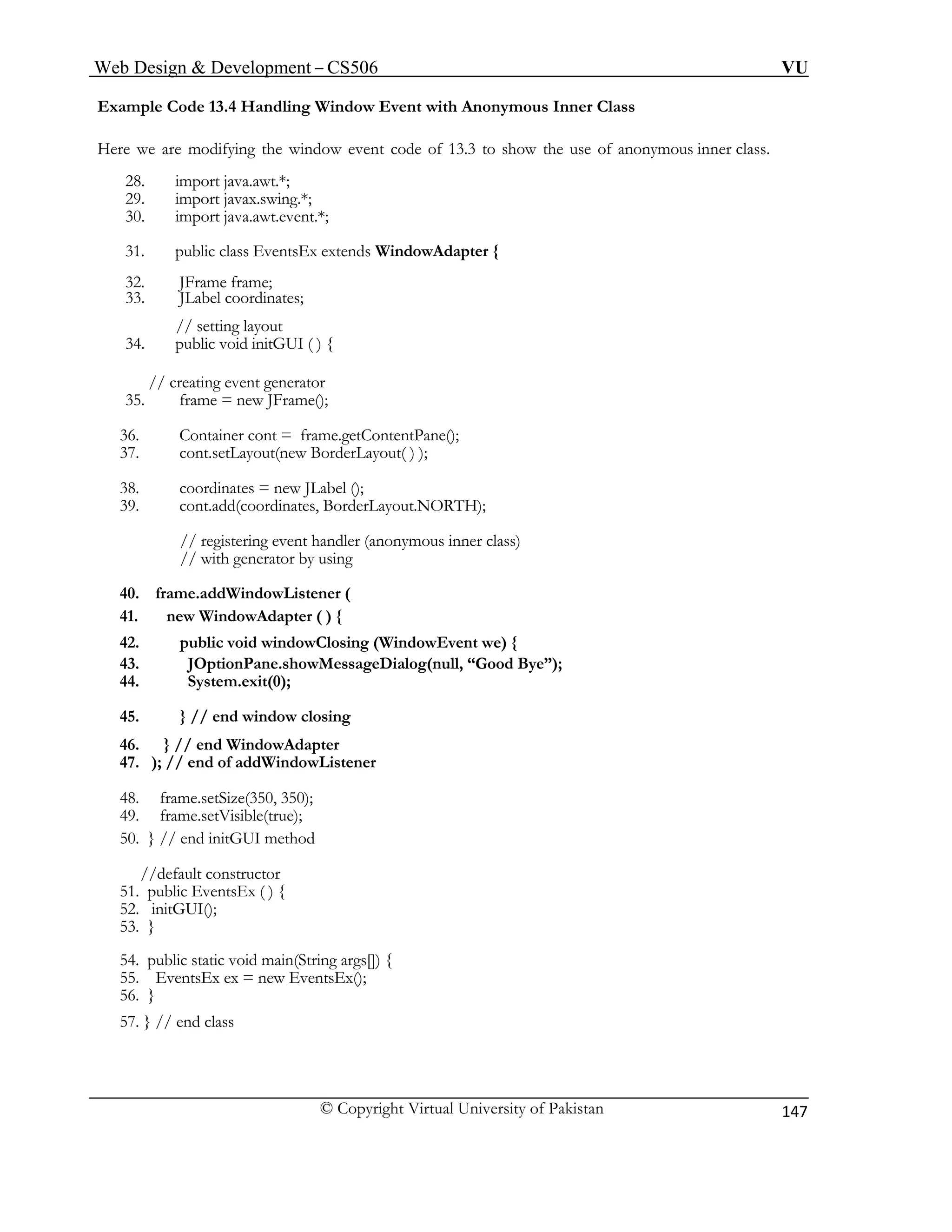 Web Design & Development – CS506 VU 
© Copyright Virtual University of Pakistan 
147 
Example Code 13.4 Handling Window Event with Anonymous Inner Class 
Here we are modifying the window event code of 13.3 to show the use of anonymous inner class. 
28. import java.awt.*; 
29. import javax.swing.*; 
30. import java.awt.event.*; 
31. public class EventsEx extends WindowAdapter { 
32. JFrame frame; 
33. JLabel coordinates; 
// setting layout 
34. public void initGUI ( ) { 
// creating event generator 
35. frame = new JFrame(); 
36. Container cont = frame.getContentPane(); 
37. cont.setLayout(new BorderLayout( ) ); 
38. coordinates = new JLabel (); 
// registering event handler (anonymous inner class) 
52. initGUI(); 
39. cont.add(coordinates, BorderLayout.NORTH); 
// with generator by using 
40. frame.addWindowListener ( 
41. new WindowAdapter ( ) { 
42. public void windowClosing (WindowEvent we) { 
43. JOptionPane.showMessageDialog(null, “Good Bye”); 
44. System.exit(0); 
45. } // end window closing 
46. } // end WindowAdapter 
47. ); // end of addWindowListener 
48. frame.setSize(350, 350); 
49. frame.setVisible(true); 
50. } // end initGUI method 
//default constructor 
51. public EventsEx ( ) { 
53. } 
54. public static void main(String args[]) { 
55. EventsEx ex = new EventsEx(); 
56. } 
57. } // end class  