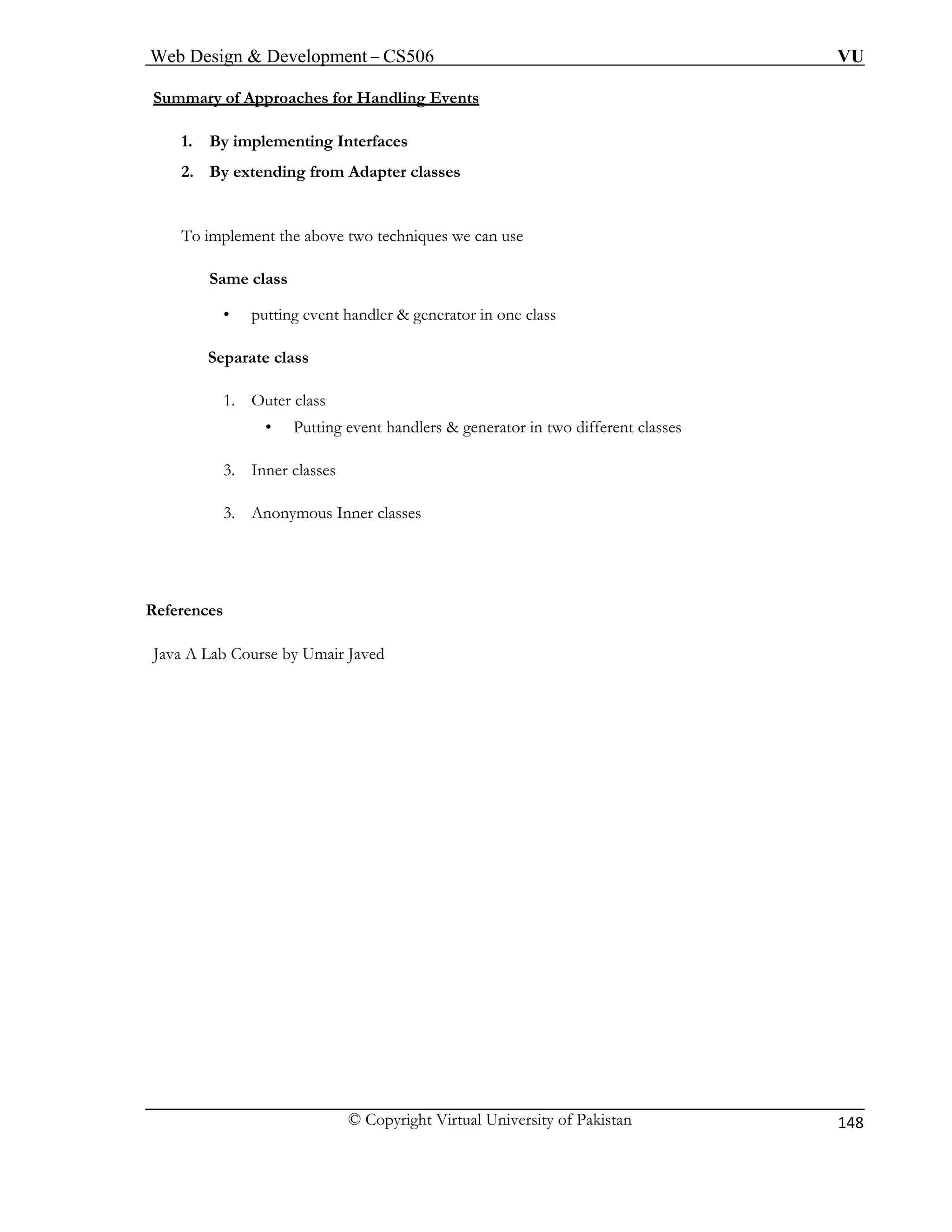 Web Design & Development – CS506 VU 
© Copyright Virtual University of Pakistan 
148 
Summary of Approaches for Handling Events To implement the above two techniques we can use 
Same class 
• putting event handler & generator in one class 
1. Outer class 
• Putting event handlers & generator in two different classes 
3. Anonymous Inner classes 
1. By implementing Interfaces 
2. By extending from Adapter classes 
Separate class 
3. Inner classes 
R 
eferences 
Java A Lab Course by Umair Javed  