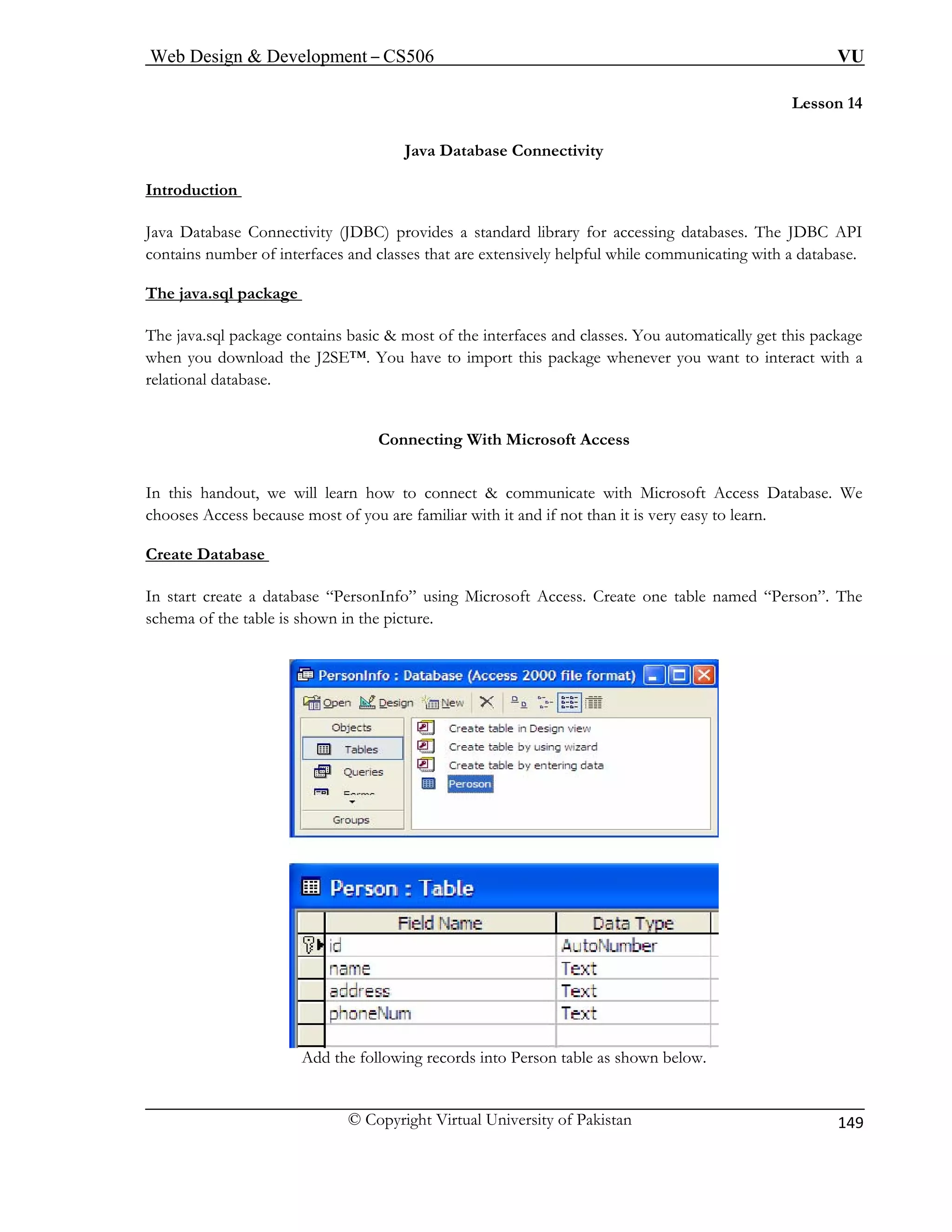 Web Design & Development – CS506 VU 
© Copyright Virtual University of Pakistan 
149 
Lesson 14 
Java Database Connectivity 
Introduction 
Java Database Connectivity (JDBC) provides a standard library for accessing databases. The JDBC API 
contains number of interfaces and classes that are extensively helpful while communicating with a database. 
The java.sql package 
The java.sql package contains basic & most of the interfaces and classes. You automatically get this package when you download the J2SE™. You have to import this package whenever you want to interact with a relational database. 
Connecting With Microsoft Access In this handout, we will learn how to connect & communicate with Microsoft Access Database. We 
chooses Access because most of you are familiar with it and if not than it is very easy to learn. 
Create Database 
In start create a database “PersonInfo” using Microsoft Access. Create one table named “Person”. The schema of the table is shown in the picture. 
Add the following records into Person table as shown below.  