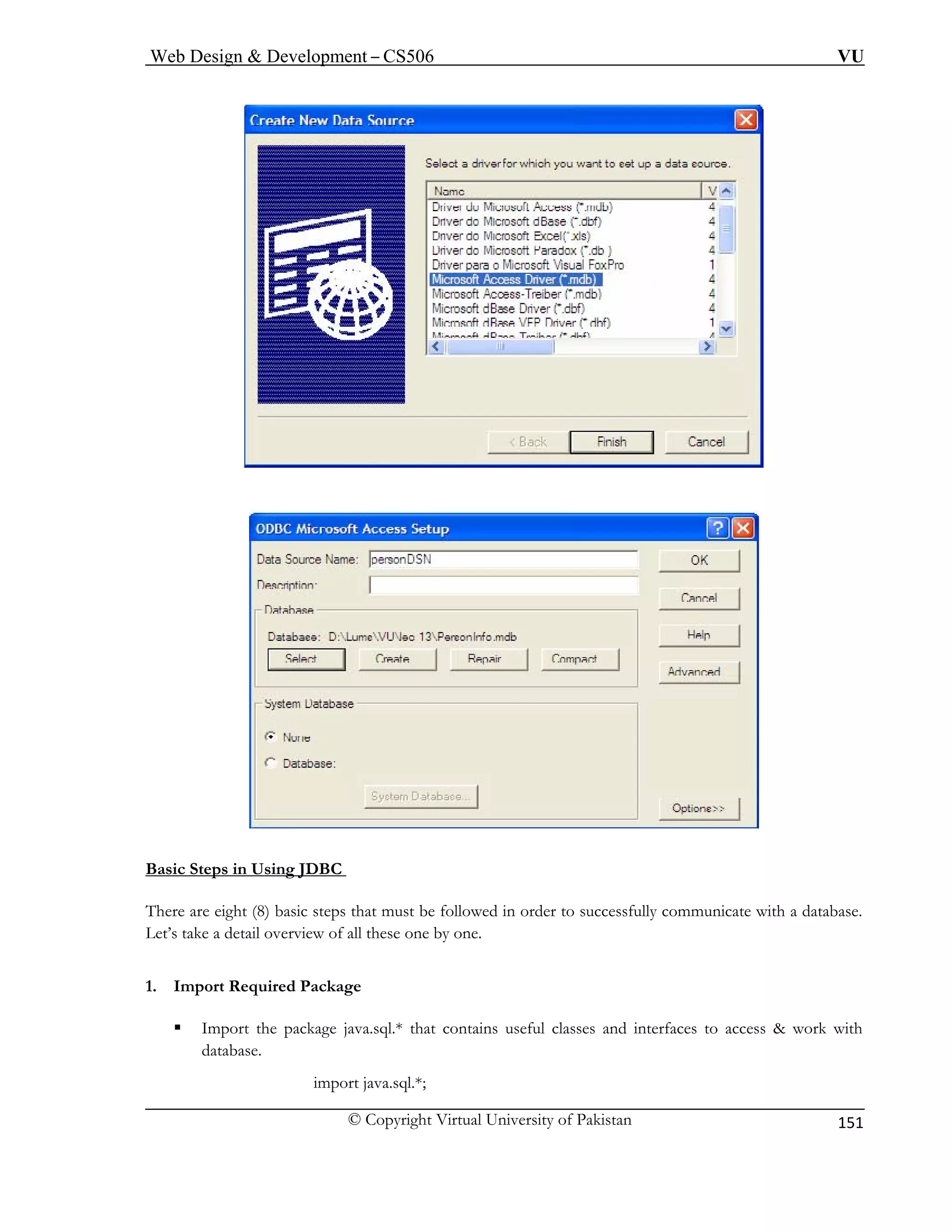 Web Design & Development – CS506 VU 
© Copyright Virtual University of Pakistan 
151 
Basic Steps in U 
sing JDBC There are eight (8) basic steps that must be followed in order to successfully communicate with a database. 
Let’s take a detail overview of all these one by one. 
1. Imp t 
ƒ I p 
data 
import java.sql.*; 
or Required Package 
mort the package java.sql.* that contains useful classes and interfaces to access & work withbase.  