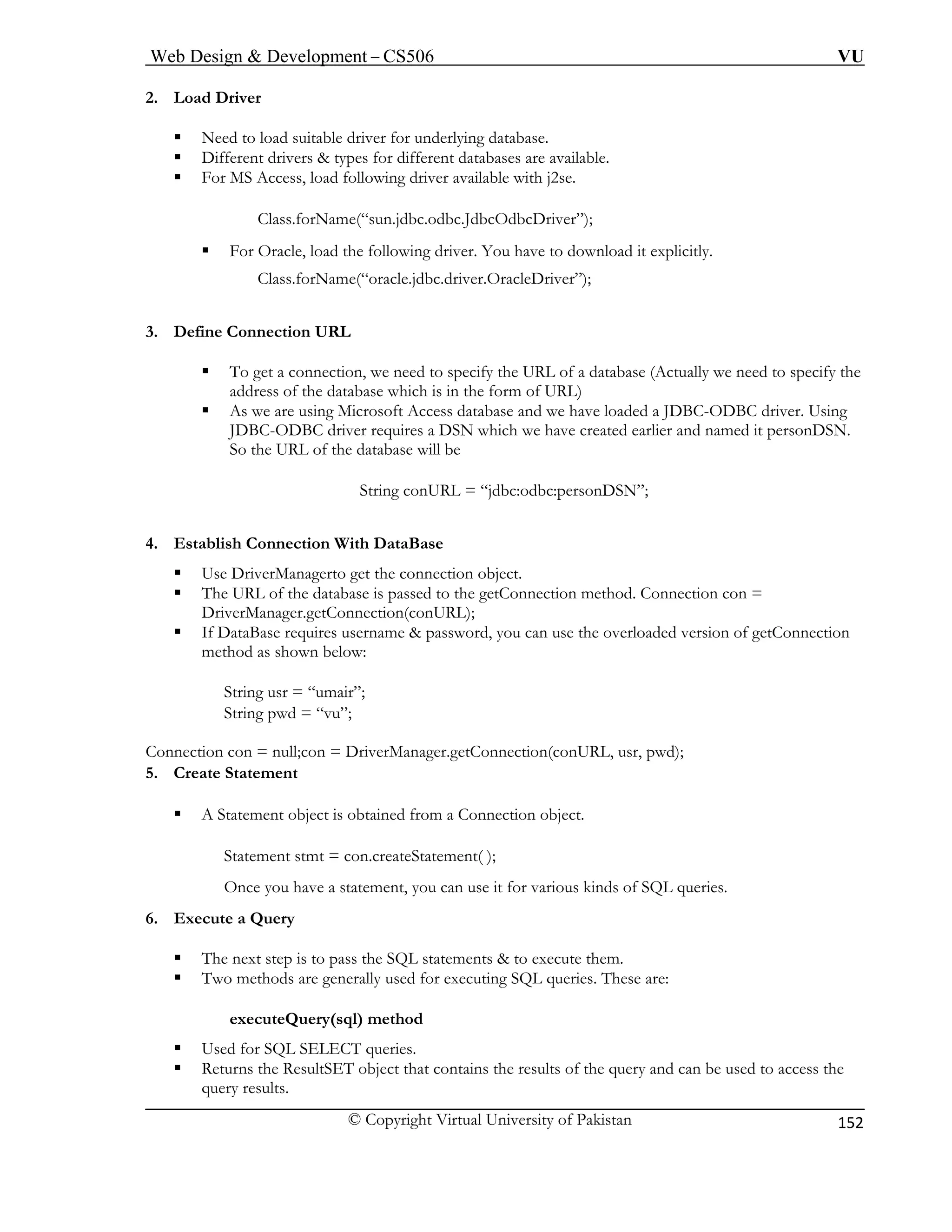 Web Design & Development – CS506 VU 
© Copyright Virtual University of Pakistan 
152 
2. Load Driver 
ƒ Need to load suitable driver for underlying database. 
ƒ Different drivers & types for different databases are available. 
); 
ƒ ollowing driver. You have to download it explicitly. 
oracle.jdbc.driver.OracleDriver”); 
URL 
atabase (Actually we need to specify the 
address of the database which is in the form of URL) 
ƒ and we have loaded a JDBC-ODBC driver. Using 
d it personDSN. 
String conURL = “jdbc:odbc:personDSN”; 
. t 
ƒ on object. 
to the getConnection method. Connection con = 
n below: 
String u 
String p 
Connection con = null;con = DriverManager.getConnection(conURL, usr, pwd); 
5. Create Statement 
Stateme 
Once yo arious kinds of SQL queries. 
6. Execute a Query 
ƒ The next step is to pass the SQL statements & to execute them. 
ƒ Two methods are generally used for executing SQL queries. These are: 
es. 
the 
ƒ For MS Access, load following driver available with j2se. Class.forName(“sun.jdbc.odbc.JdbcOdbcDriver” 
For Oracle, load the f 
Class.forName(“ 
3. Define Connection 
ƒ To get a connection, we need to specify the URL of a d 
As we are using Microsoft Access database 
JDBC-ODBC driver requires a DSN which we have created earlier and nameSo the URL of the database will be 
4 
Esablish Connection With DataBase 
Use DriverManagerto get the connecti 
ƒ The URL of the database is passed 
DriverManager.getConnection(conURL); ƒ If DataBase requires username & password, you can use the overloaded version of getConnection method as show 
sr = “umair”; wd = “vu”; 
ƒ A Statement object is obtained from a Connection object. 
nt stmt = con.createStatement( ); 
u have a statement, you can use it for v 
executeQuery(sql) method 
ƒ Used for SQL SELECT queri 
ƒ Returns the ResultSET object that contains the results of the query and can be used to accessquery results.  
