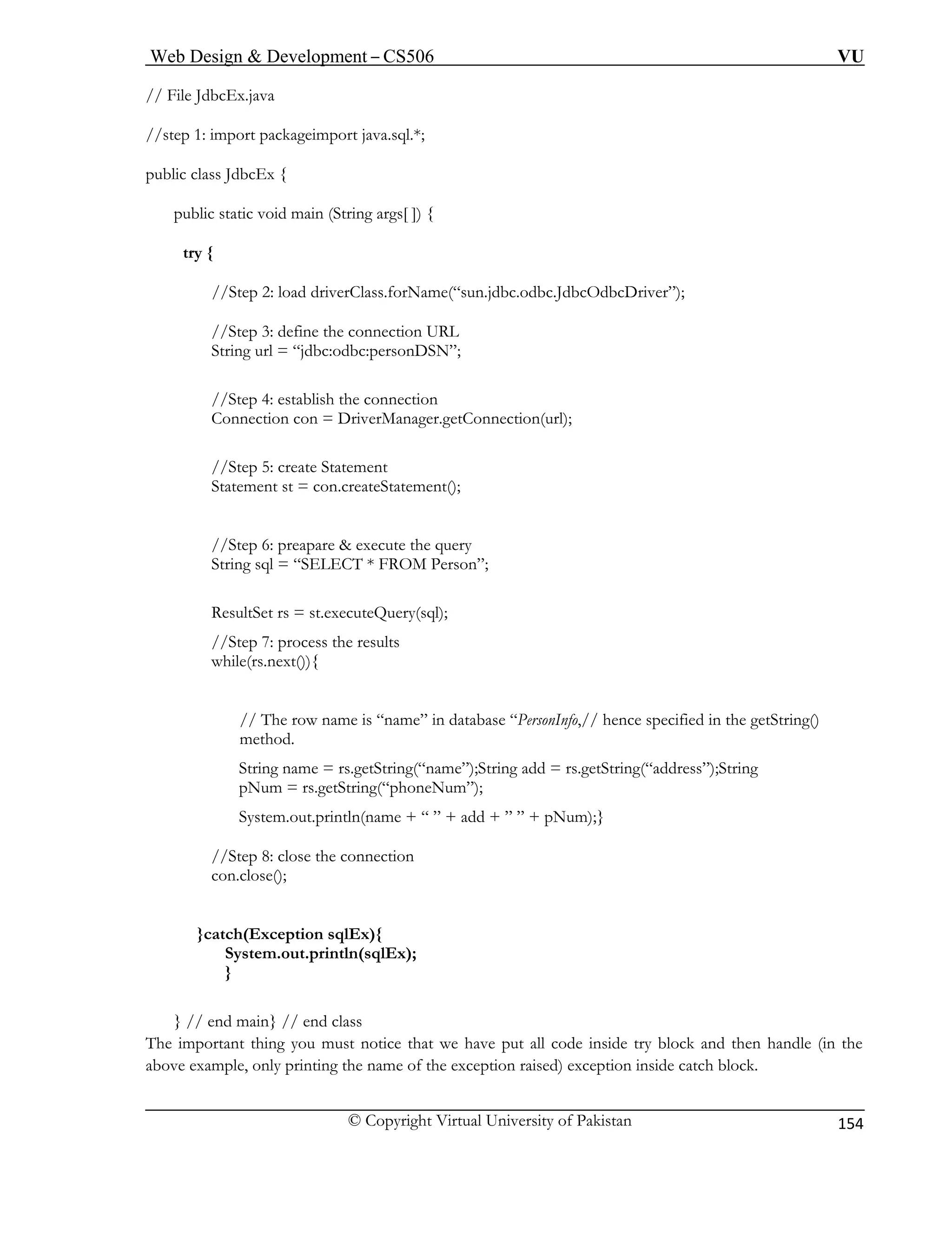 Web Design & Development – CS506 VU 
© Copyright Virtual University of Pakistan 
154 
// File Jd 
//step 1: import packageimport java.sql.*; 
public cla 
publi ng args[ ]) { 
try { 
//S driverClass.forName(“sun.jdbc.odbc.JdbcOdbcDriver”); 
//Step 3: define the connection URL 
String url = “jdbc:odbc:personDSN”; 
on 
ger.getConnection(url); 
//Step 5: create Statement 
ement(); 
//Step 6: preapare & execute the query 
FROM Person”; 
ResultSet rs = st.executeQuery(sql); 
//Step 7: process the results 
while(rs.next()){ 
// The row name is “name” in database “PersonInfo,// hence specified in the getString() 
method. 
String name = rs.getString(“name”);String add = rs.getString(“address”);String 
pNum = rs.getString(“phoneNum”); 
System.out.println(name + “ ” + add + ” ” + pNum);} 
//Step 8: close the connection 
con.close(); 
(Exception sqlEx){ 
System.out.println(sqlEx); 
} 
} // 
e important thing you must notice that we have put all code inside try block and then handle (in the 
above example, only printing the name of the exception raised) exception inside catch block. 
bcEx.java 
ss JdbcEx { 
c static void main (Stri 
tep 2: load 
//Step 4: establish the connectiConnection con = DriverMana 
Statement st = con.createStat 
String sql = “SELECT * 
}catch 
end main} // end class 
Th  