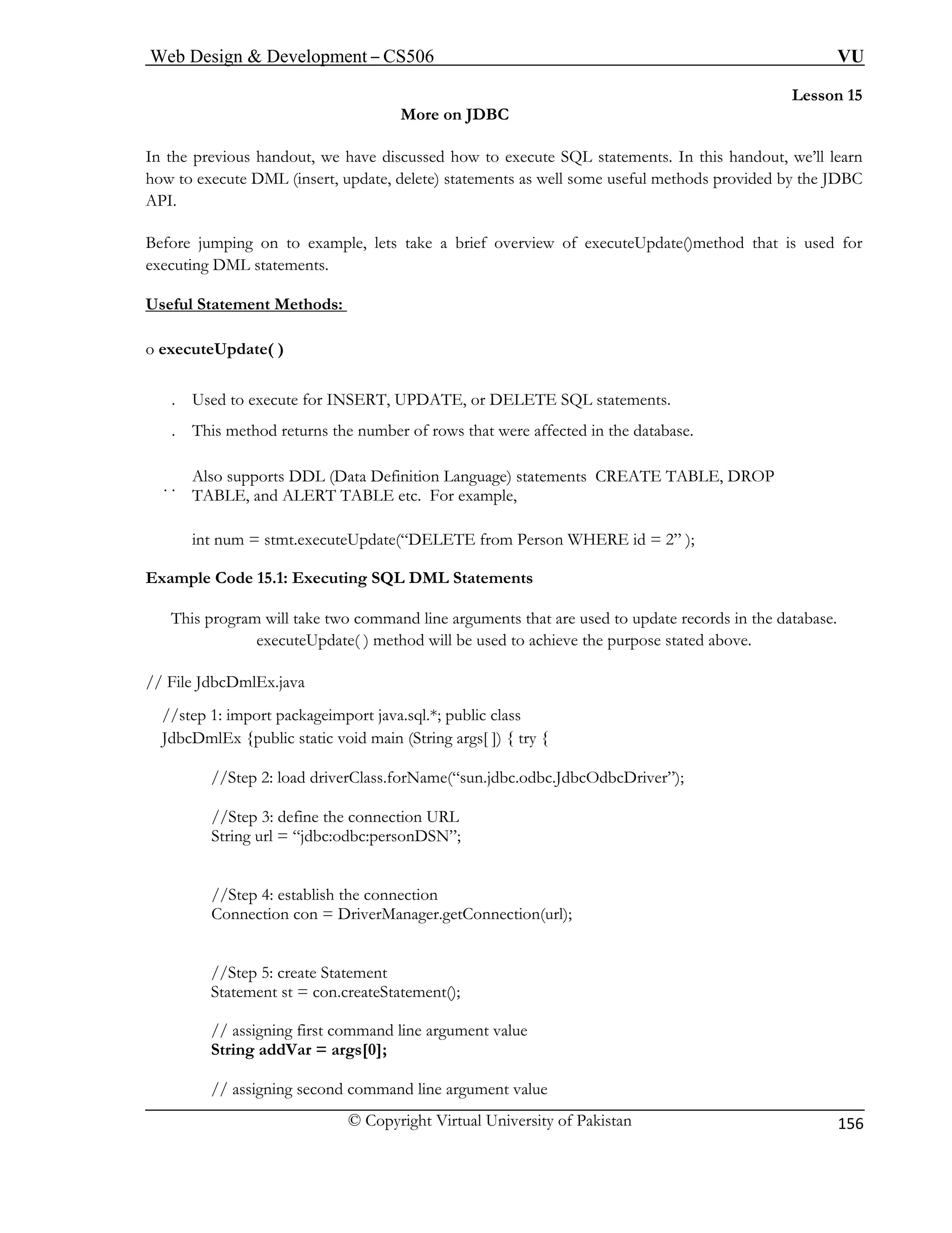 Web Design & Development – CS506 VU 
© Copyright Virtual University of Pakistan 
156 
Lesson 15 
More on JDBC 
In the pr w to execute SQL statements. In this handout, we’ll learn 
how to ex ods provided by the JDBC 
API. 
Before ju ets take a brief overview of executeUpdate()method that is used for 
executing DML statements. 
Useful S 
evious handout, we have discussed hoecute DML (insert, update, delete) statements as well some useful meth 
mping on to example, l 
tatement Methods: 
o executeUpdate( ) 
. Us ATE, or DELETE SQL statements. 
. Th he number of rows that were affected in the database. 
. . efinition Language) statements CREATE TABLE, DROP 
TA tc. For example, 
int num = stmt.executeUpdate(“DELETE from Person WHERE id = 2” ); 
Example Code 15.1: Executing SQL DML Statements 
This program will take two command line arguments that are used to update records in the database. 
executeUpdate( ) method will be used to achieve the purpose stated above. 
//step 1: import packageimport java.sql.*; public class 
JdbcDmlEx {public static void main (String args[ ]) { try { 
//Step 2: load driverClass.forName(“sun.jdbc.odbc.JdbcOdbcDriver”); 
//Step 3: define the connection URL 
String url = “jdbc:odbc:personDSN”; 
//Step 4: establish the connection 
Connection con = DriverManager.getConnection(url); 
// assigning first command line argument value 
String addVar = args[0]; 
// assigning second command line argument value 
ed to execute for INSERT, UPDis method returns t 
Also supports DDL (Data DBLE, and ALERT TABLE e 
// File JdbcDmlEx.java 
//Step 5: create Statement Statement st = con.createStatement();  