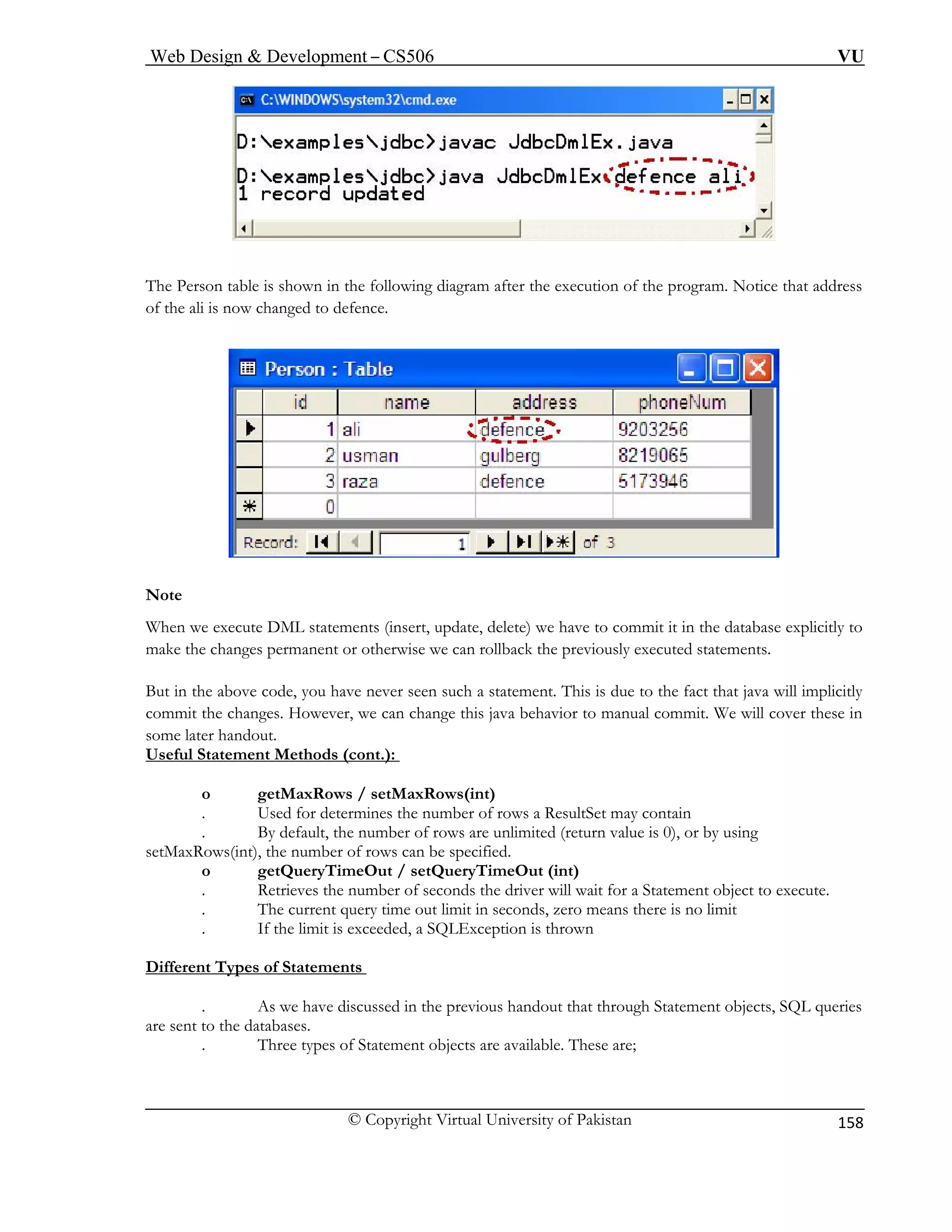 Web Design & Development – CS506 VU 
© Copyright Virtual University of Pakistan 
158 
The Per n after the execution of the program. Notice that address 
of the ali is now ch 
sotable is shown in the following diagramanged to defence. 
No 
When w tabase explicitly to 
mak 
But in the above code, you have never seen such act that java will implicitly 
commit the changes. However, we can change this java behavior to manual commit. We will cover these in 
some la 
Useful t.): 
te e execute DML statements (insert, update, delete) we have to commit it in the da 
e the changes permanent or otherwise we can rollback the previously executed statements. a statement. This is due to the f 
ter handout. Statement Methods (con 
. Used for determines the number of rows a ResultSet may contain 
. are unlimited (return value is 0), or by using 
setMaxRows(int), the number of rows can be specified. 
o tQueryTimeOut (int) 
. Retrieves the number of seconds the driver will wait for a Statement object to execute. 
seconds, zero means there is no limit 
. If the limit is exceeded, a SQLException is thrown 
if 
o getMaxRows / setMaxRows(int) 
By default, the number of rows 
getQueryTimeOut / se 
. The current query time out limit in 
Dferent Types of Statements 
. n the previous handout that through Statement objects, SQL queries 
are sent to the databases. 
. Three types of Statement objects are available. These are; 
As we have discussed i  