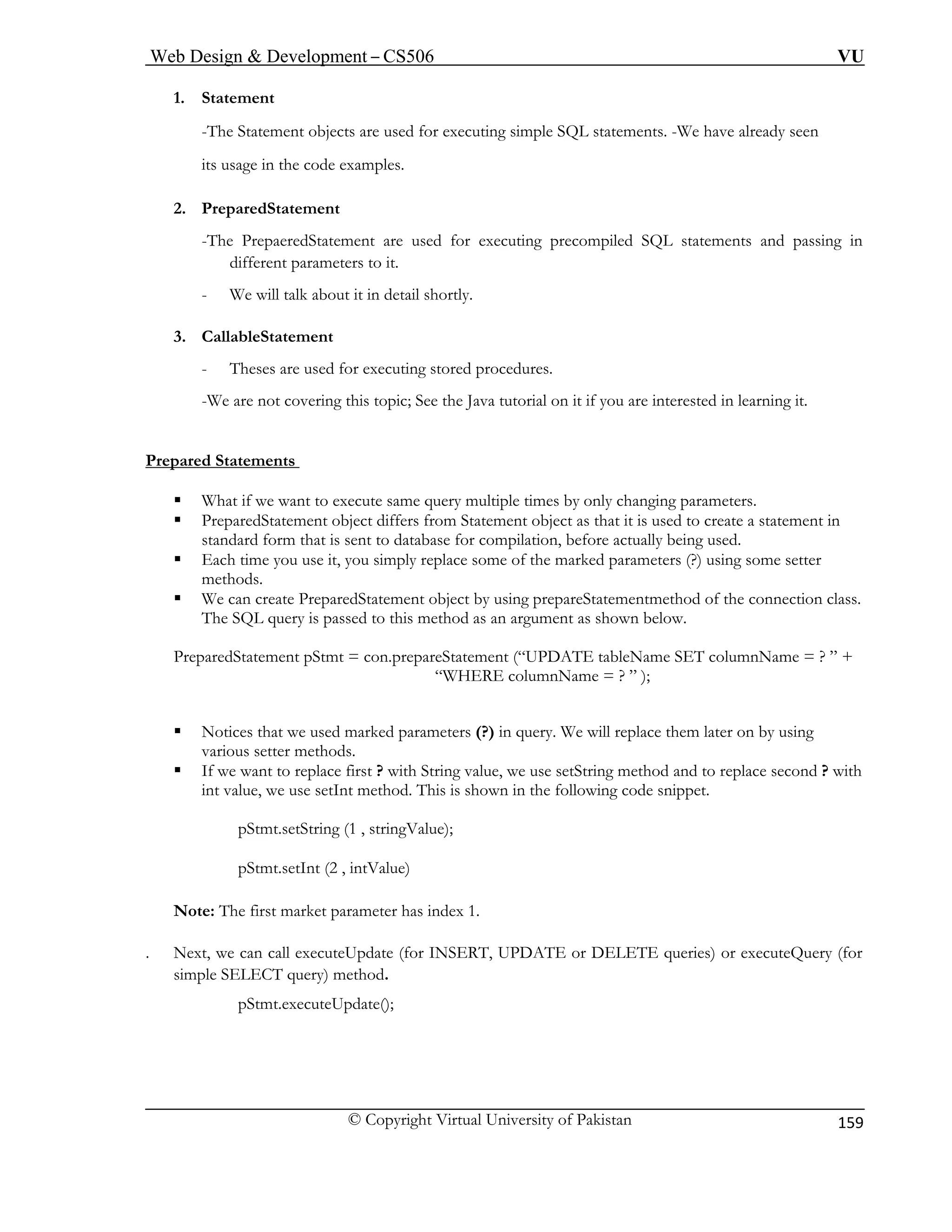 Web Design & Development – CS506 VU 
© Copyright Virtual University of Pakistan 
159 
1. Statement 
-The Statement objects are used for executing simple SQL statements. -We have already seen its usage in the code examples. 
ent 
for executing precompiled SQL statements and passing in 
different parameters to it. 
about it in detail shortly. 
3. C 
- procedures. 
- ava tutorial on it if you are interested in learning it. 
Prepared 
2. PreparedStatem 
-The PrepaeredStatement are used 
- We will talk 
allableStatement 
Theses are used for executing storedWe are not covering this topic; See the J 
Statements 
ƒ What if we want to execute same query multiple times by only changing parameters. 
ƒ PreparedStatement object differs from Statement object as that it is used to create a statement in 
standard form that is sent to database for compilation, before actually being used. 
ƒ Each time you use it, you simply replace some of the marked parameters (?) using some setter 
methods. 
ƒ W nnection class. 
T is pa 
Prepa 
” ); 
ƒ Notices that we used marked parameters (?) in query. We will replace them later on by using 
various setter methods. 
ƒ If we want to replace first ? with String value, we use setString method and to replace second ? with 
i his is shown in the following code snippet. 
pStmt.setString (1 , stringValue); 
pStmt.setInt (2 , intValue) 
Note 
. Next, call executeUpdate (for INSERT, UPDATE or ETE queries) or executeQuery (for 
simp 
pStmt.executeUpdate(); 
e can create PreparedStatement object by using prepareStatementmethod of the cohe SQL query ssed to this method as an argument as shown below. 
redStatement pStmt = con.prepareStatement (“UPDATE tableName SET columnName = ? ” + 
“WHERE columnName = ? 
nt value, we use setInt method. T 
: The first market parameter has index 1. we can DELle SELECT query) method.  