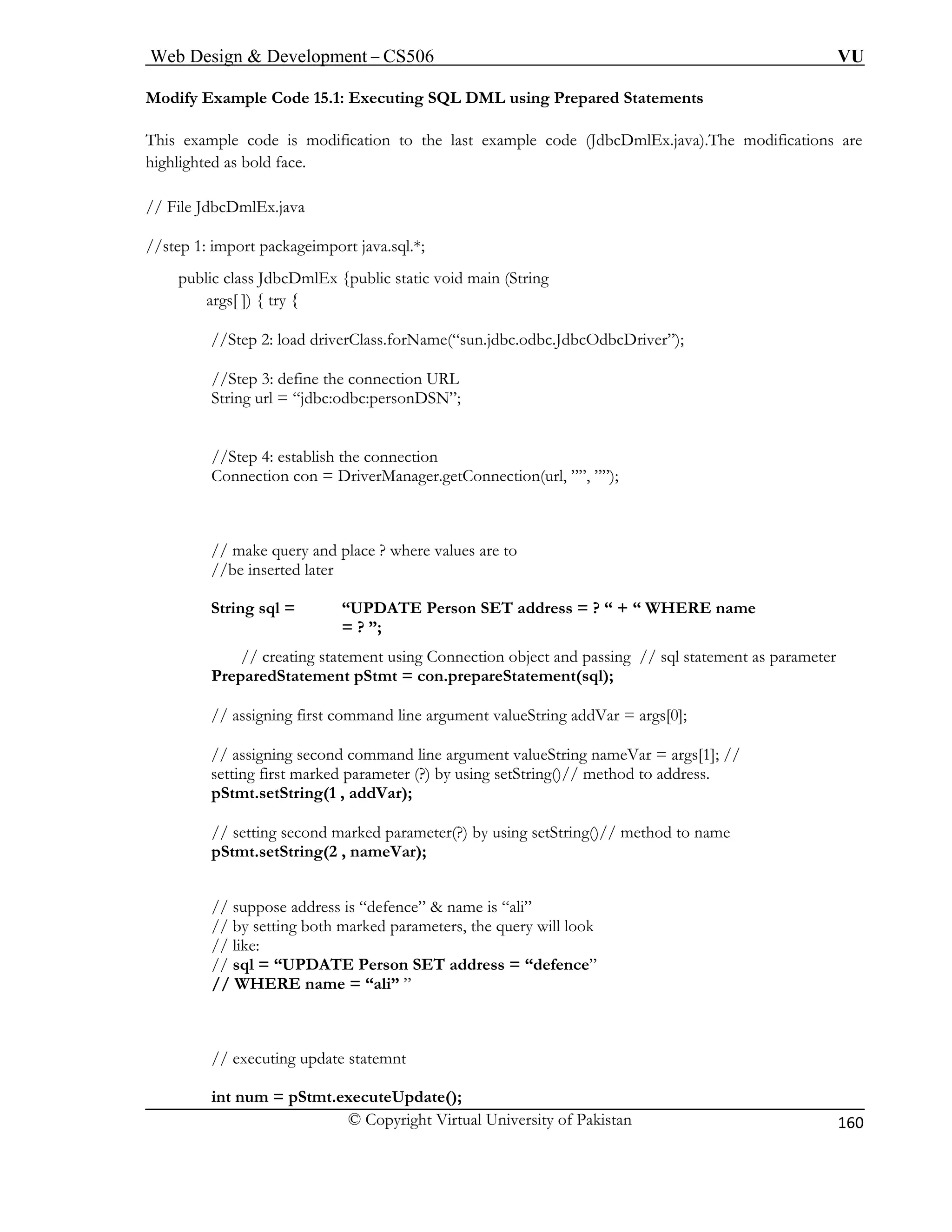 Web Design & Development – CS506 VU 
© Copyright Virtual University of Pakistan 
160 
Modify E 
This exam the last example code (JdbcDmlEx.java).The modifications are 
highlighte 
// File JdbcDmlEx.java 
//step 1 l.*; 
public s JdbcDmlEx {public static void main (String 
args[ ]) { try { 
//Step 2: load driverClass.forName(“sun.jdbc.odbc.JdbcOdbcDriver”); 
//Step 3: define the connection URL 
String url = “jdbc:odbc:personDSN”; 
l, ””, ””); 
// make query and place ? where values are to 
//be inserted later 
String sql = “UPDATE Person SET address = ? “ + “ WHERE name 
// assigning first command line argument valueString addVar = args[0]; 
// assigning second command line argument valueString nameVar = args[1]; // 
setting first marked parameter (?) by using setString()// method to address. 
pStmt.setString(1 , addVar); 
// setting second marked parameter(?) by using setString()// method to name 
pStmt.setString(2 , nameVar); 
// suppose address is “defence” & name is “ali” 
// by setting both marked parameters, the query will look 
// like: 
// sql = “UPDATE Person SET address = “defence” 
// WHERE name = “ali” ” 
// executing update statemnt 
int num = pStmt.executeUpdate(); 
xample Code 15.1: Executing SQL DML using Prepared Statements 
ple code is modification to d as bold face. 
: import packageimport java.sqclas 
//Step 4: establish the connection Connection con = DriverManager.getConnection(ur 
= ? ”; // creating statement using Connection object and passing // sql statement as parameter PreparedStatement pStmt = con.prepareStatement(sql);  