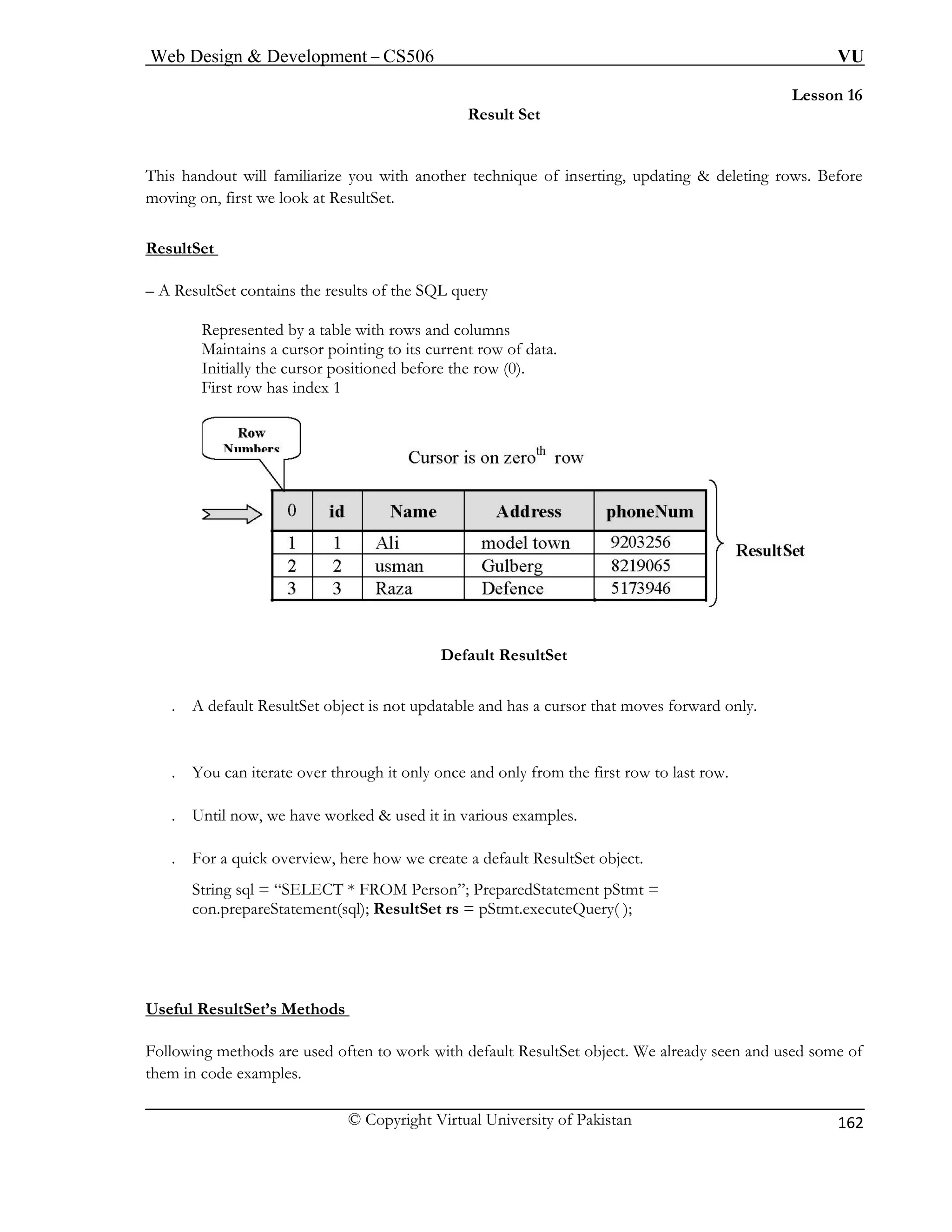 Web Design & Development – CS506 VU 
© Copyright Virtual University of Pakistan 
162 
Lesson 16 
Result Set 
This handout will familiarize you with another technique of inserting, updating & deleting rows. Before 
moving on, first we look at ResultSet. 
ResultSet 
– A 
Represented by a table with rows and columns 
First row has index 1 
ResultSet contains the results of the SQL query 
Maintains a cursor pointing to its current row of data. Initially the cursor positioned before the row (0). Default ResultSet 
. A default ResultSet object is not updatable and has a cursor that moves forward only. 
. You can iterate over through it only once and only from the first row to last row. 
U 
. For a quick overview, here how we create a default ResultSet object. 
; PreparedStatement pStmt = 
con.prepareStatement(sql); ResultSet rs = pStmt.executeQuery( ); 
Useful ResultSet’s Methods 
. ntil now, we have worked & used it in various examples. 
String sql = “SELECT * FROM Person” 
Following methods are used often to wor et object. We already seen and used some of 
them in code examples. 
k with default ResultS  