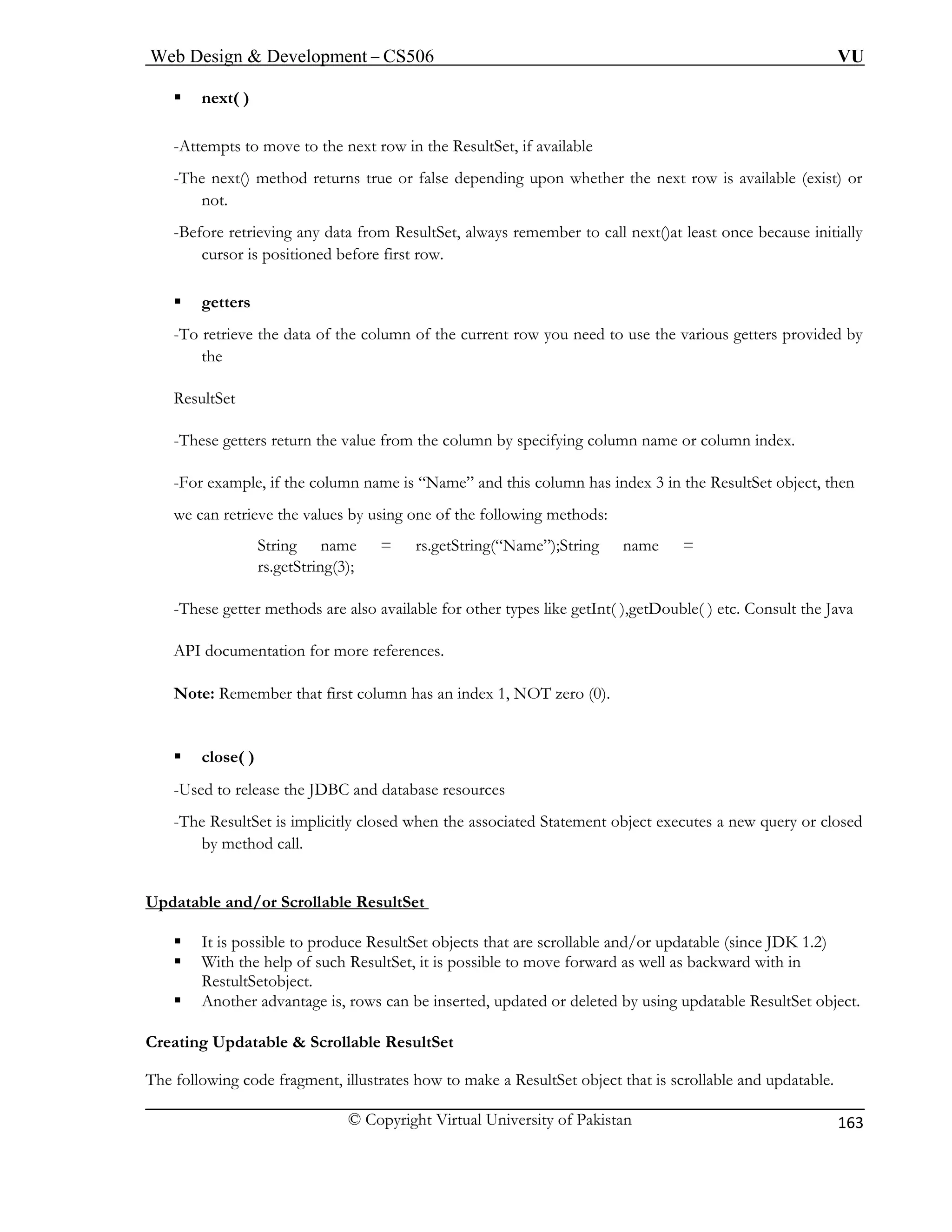 Web Design & Development – CS506 VU 
© Copyright Virtual University of Pakistan 
163 
ƒ next( ) 
-Attempts to move to the next row in the ResultSet, if available 
-The next() method returns true or false depending upon whether the next row is available (exist) or 
not. 
initially 
tioned before first row. 
ƒ getters 
-To retrieve the data of the column of the current row you need to use the various getters provided by 
the 
ResultSet 
-These getters return the value from the column by specifying column name or column index. 
-For example, if the column name is “Name” and this column has index 3 in the ResultSet object, then 
we can retrieve the values by using one of the following methods: 
e = rs.getString(“Name”);String name = 
); 
-These gett her types like getInt( ),getDouble( ) etc. Consult the Java 
API documentation for more references. 
No dex 1, NOT zero (0). 
ƒ 
-Used to release the JDBC and database resources 
-The ResultSet is implicitly closed when the associated Statement object executes a new query or closed 
Updatable and/or Scrollable ResultSet 
-Before retrieving any data from ResultSet, always remember to call next()at least once because 
cursor is posi 
String namrs.getString(3 
er methods are also available for ot 
te: Remember that first column has an in 
close( ) 
by method call. 
ƒ It is possible to produce ResultSet objects that are scrollable and/or updatable (since JDK 1.2) 
ƒ p of such ResultSet, it is possible to move forward as well as backward with in 
ƒ Another advantage is, rows can be inserted, updated or deleted by using updatable ResultSet object. 
esultSet 
The following code fragment, illustrates how to make a ResultSet object that is scrollable and updatable. 
With the hel 
RestultSetobject. 
Creating Updatable & Scrollable R  